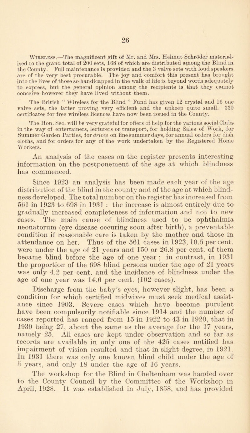 WiEELESS.—The magnificent gift of Mr. and Mrs, Helmut Schroder material- ised to the grand total of 200 sets, 168 of which are distributed among the Blind in the County. Full maintenance is provided and the 3 valve sets with loud speakers are of the very best procurable. The joy and comfort this present has brought into the lives of those so handicapped in the walk of life is beyond words adequately to express, but the general opinion among the recipients is that they cannot conceive however they have lived without them. The British “ Wireless for the Blind ” Fund has given 12 crystal and 16 one valve sets, the latter proving very efficient and the upkeep quite small. 330 certificates for free wireless licences have now been issued in the County. The Hon. Sec. will be very grateful for offers of help for the various social Clubs in the way of entertainers, lecturers or transport, for holding Sales of Work, for Summer Garden Parties, for drives on fine summer days, for annual orders for dish cloths, and for orders for any of the work undertaken by the Registered Home Workers. An analysis of the cases on the register presents interesting information on the postponement of the age at which blindness has commenced. Since 1923 an analysis has been made each year of the age distribution of the blind in the county and of the age at which blind- ness developed. The total number on the register has increased from 561 in 1923 to 698 in 1931 : the increase is almost entirely due to gradually increased completeness of information and not to new cases. The main cause of blindness used to be ophthalmia neonatorum (eye disease occuring soon after birth), a preventable condition if reasonable care is taken by the mother and those in attendance on her. Thus of the 561 cases in 1923, 10.5 per cent, were under the age of 21 years and 150 or 26.8 per cent, of them became blind before the age of one year ; in contrast, in 1931 the proportion of the 698 blind persons under the age of 21 years was only 4.2 per cent, and the incidence of blindness under the age of one year was 14.6 per cent. (102 cases). Discharge from the baby’s eyes, however slight, has been a condition for which certified midwives must seek medical assist- ance since 1903. Severe cases which have become purulent have been compulsorily notifiable since 1914 and the number of cases reported has ranged from 15 in 1922 to 43 in 1920, that in 1930 being 27, about the same as the average for the 17 years, namely 25. All cases are kept under observation and so far as records are available in only one of the 425 cases notified has impairment of vision resulted and that in slight degree, in 1921. In 1931 there was only one known blind child under the age of 5 years, and only 18 under the age of 16 years. The workshop for the Blind in Cheltenham was handed over to the County Council by the Committee of the Workshop in April, 1928. It was established in July, 1858, and has provided