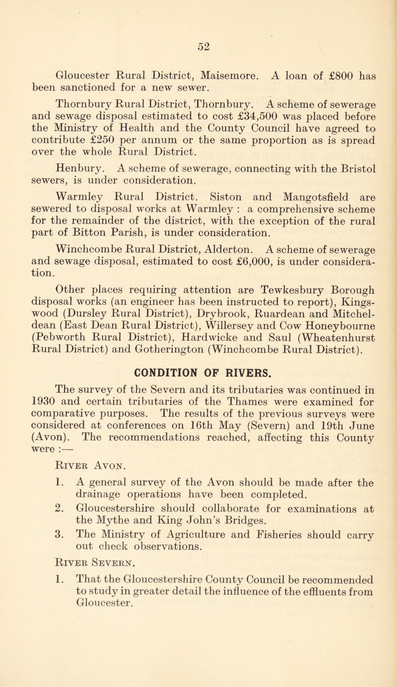 Gloucester Rural District, Maisemore. A loan of £800 has been sanctioned for a new sewer. Thornbury Rural District, Thornbury. A scheme of sewerage and sewage disposal estimated to cost £34,500 was placed before the Ministry of Health and the County Council have agreed to contribute £250 per annum or the same proportion as is spread over the whole Rural District. Henbury. A scheme of sewerage, connecting with the Bristol sewers, is under consideration. Warmley Rural District. Siston and Mangotsfield are sewered to disposal works at Warmley : a comprehensive scheme for the remainder of the district, with the exception of the rural part of Bitton Parish, is under consideration. Winchcombe Rural District, Alderton. A scheme of sewerage and sewage disposal, estimated to cost £6,000, is under considera- tion. Other places requiring attention are Tewkesbury Borough disposal works (an engineer has been instructed to report), Kings- wood (Dursley Rural District), Dry brook, Ruardean and Mitchel- dean (East Dean Rural District), Willersey and Cow Honeybourne (Pebworth Rural District), Hardwicke and Saul (Wheatenhurst Rural District) and Gotherington (Winchcombe Rural District). CONDITION OF RIVERS. The survey of the Severn and its tributaries was continued in 1930 and certain tributaries of the Thames were examined for comparative purposes. The results of the previous surveys were considered at conferences on 16th May (Severn) and 19th June (Avon). The recommendations reached, affecting this County were :— River Avon. 1. A general survey of the Avon should be made after the drainage operations have been completed. 2. Gloucestershire should collaborate for examinations at the Mythe and King John’s Bridges. 3. The Ministry of Agriculture and Fisheries should carry out check observations. River Severn. 1. That the Gloucestershire County Council be recommended to study in greater detail the influence of the effluents from Gloucester.