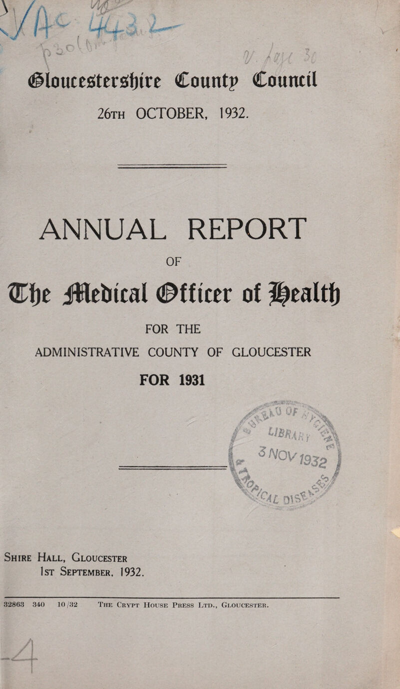 26th OCTOBER, 1932. ANNUAL REPORT OF Jtletncal €>fter of Healtf) FOR THE ADMINISTRATIVE COUNTY OF GLOUCESTER FOR 1931 Shire Hall, Gloucester 1st September, 1932. 32863 340 10/32 The Crypt House Press Ltd., Gloucester. I
