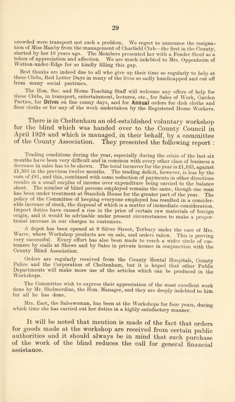 crowded were transport not such a problem. We regret to announce the resigna- tion of Miss Manby from the management of Charfield Club—the first in the County, started by her 10 years ago. The Members presented her with a Fender Stool as a token of appreciation and affection. We are much indebted to Mrs. Oppenheim of Wotton-under-Edge for so kindly filling this gap. Best thanks are indeed due to all who give up their time so regularly to help at these Clubs, Bed Letter Days in many of the lives so sadly handicapped and cut off from many social pastimes. The Hon. Sec. and Home Teaching Staff will welcome any offers of help for these Clubs, in transport, entertainment, lectures, etc., for Sales of Work, Garden Parties, for Drives on fine sunny days, and for Annual orders for dish cloths and floor cloths or for any of the work undertaken by the Begistered Home Workers. There is in Cheltenham an old-established voluntary workshop for the blind which was handed over to the County Council in April 1928 and which is managed, in their behalf, by a committee of the County Association. They presented the following report : Trading conditions during the year, especially during the crisis of the last six months have been very difficult and in common with every other class of business a decrease in sales has to be shown. The total turnover for the year is £1,163, against £1,305 in the previous twelve months. The trading deficit, however, is less by the sum of £81, and this, combined with some reduction of payments in other directions results in a small surplus of income over expenditure being carried to the balance sheet. The number of blind persons employed remains the same, though one man has been under treatment at Standish House for the greater part of the year. The policy of the Committee of keeping everyone employed has resulted in a consider- able increase of stock, the disposal of which is a matter of immediate consideration. Import duties have caused a rise in the price of certain raw materials of foreign origin, and it would be advisable under present circumstances to make a propor- tional increase in our charges to customers. A depot has been opened at 9 Silver Street, Tetbury under the care of Mrs. Warre, where Workshop products are on sale, and orders taken. This is proving very successful. Every effort has also been made to reach a wider circle of cus- tomers by stalls at Shows and by Sales in private houses in conjunction with the County Blind Association. Orders are regularly received from the County Mental Hospitals, County Police and the Corporation of Cheltenham, but it is hoped that other Public Departments will make more use of the articles which can be produced in the Workshops. The Committee wish to express their appreciation of the most excellent work done by Mr. Shelmerdine, the Hon. Manager, and they are deeply indebted to him for all he has done. Mrs. East, the Saleswoman, has been at the Workshops for four years, during which time she has carried out her duties in a highly satisfactory manner. It will be noted that mention is made of the fact that orders for goods made at the workshop are received from certain public authorities and it should always be in mind that such purchase of the work of the blind reduces the call for general financial assistance.