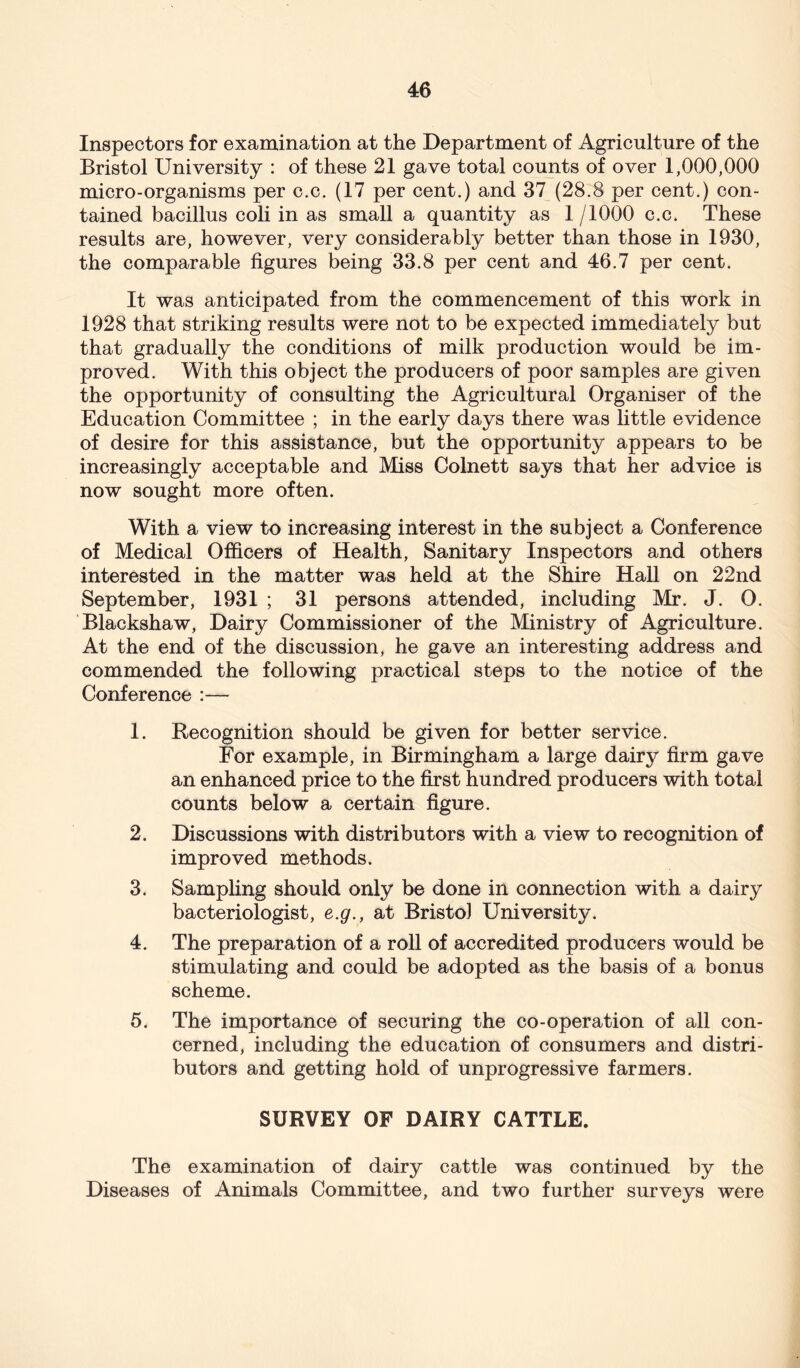 Inspectors for examination at the Department of Agriculture of the Bristol University : of these 21 gave total counts of over 1,000,000 micro-organisms per c.c. (17 per cent.) and 37 (28.8 per cent.) con- tained bacillus coli in as small a quantity as 1 /1000 c.c. These results are, however, very considerably better than those in 1930, the comparable figures being 33.8 per cent and 46.7 per cent. It was anticipated from the commencement of this work in 1928 that striking results were not to be expected immediately but that gradually the conditions of milk production would be im- proved. With this object the producers of poor samples are given the opportunity of consulting the Agricultural Organiser of the Education Committee ; in the early days there was little evidence of desire for this assistance, but the opportunity appears to be increasingly acceptable and Miss Colnett says that her advice is now sought more often. With a view to increasing interest in the subject a Conference of Medical Officers of Health, Sanitary Inspectors and others interested in the matter was held at the Shire Hall on 22nd September, 1931 ; 31 persons attended, including Mr. J. O. Blackshaw, Dairy Commissioner of the Ministry of Agriculture. At the end of the discussion, he gave an interesting address and commended the following practical steps to the notice of the Conference :— 1. Recognition should be given for better service. For example, in Birmingham a large dairy firm gave an enhanced price to the first hundred producers with total counts below a certain figure. 2. Discussions with distributors with a view to recognition of improved methods. 3. Sampling should only be done in connection with a dairy bacteriologist, e.g., at Bristol University. 4. The preparation of a roll of accredited producers would be stimulating and could be adopted as the basis of a bonus scheme. 5. The importance of securing the co-operation of all con- cerned, including the education of consumers and distri- butors and getting hold of unprogressive farmers. SURVEY OF DAIRY CATTLE. The examination of dairy cattle was continued by the Diseases of Animals Committee, and two further surveys were