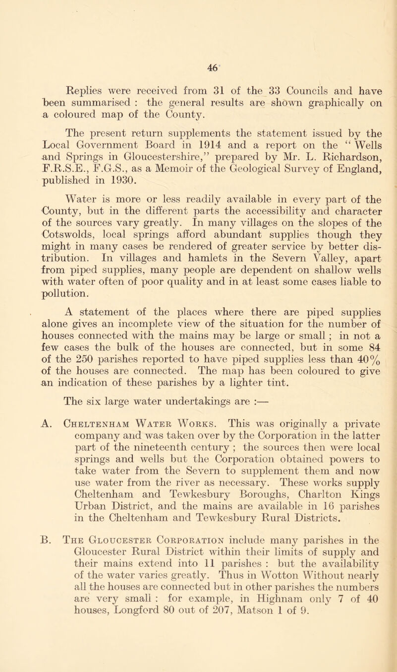 Replies were received from 31 of the 33 Councils and have heen summarised : the general results are shown graphically on a coloured map of the County. The present return supplements the statement issued by the Local Government Board in 1914 and a report on the “ Wells and Springs in Gloucestershire,” prepared by Mr. L. Richardson, F.R.S.E., F.G.S., as a Memoir of the Geological Survey of England, published in 1930. Water is more or less readily available in every part of the County, but in the different parts the accessibility and character of the sources vary greatly. In many villages on the slopes of the Cotswolds, local springs afford abundant supplies though they might in many cases be rendered of greater service by better dis- tribution. In villages and hamlets in the Severn Valley, apart from piped supplies, many people are dependent on shallow wells with water often of poor quality and in at least some cases liable to pollution. A statement of the places where there are piped supplies alone gives an incomplete view of the situation for the number of houses connected with the mains may be large or small ; in not a few cases the bulk of the houses are connected, but in some 84 of the 250 parishes reported to have piped supplies less than 40% of the houses are connected. The map has been coloured to give an indication of these parishes by a lighter tint. The six large water undertakings are :— A. Cheltenham Water Works. This was originally a private company and was taken over by the Corporation in the latter part of the nineteenth century ; the sources then were local springs and wells but the Corporation obtained powers to take water from the Severn to supplement them and now use water from the river as necessary. These works supply Cheltenham and Tewkesbury Boroughs, Charlton Kings Urban District, and the mains are available in 16 parishes in the Cheltenham and Tewkesbury Rural Districts. B. The Gloucester Corporation include many parishes in the Gloucester Rural District within their limits of supply and their mains extend into 11 parishes : but the availability of the water varies greatly. Thus in Wotton Without nearly all the houses are connected but in other parishes the numbers are very small : for example, in Highnam only 7 of 40 houses, Longford 80 out of 207, Matson 1 of 9.