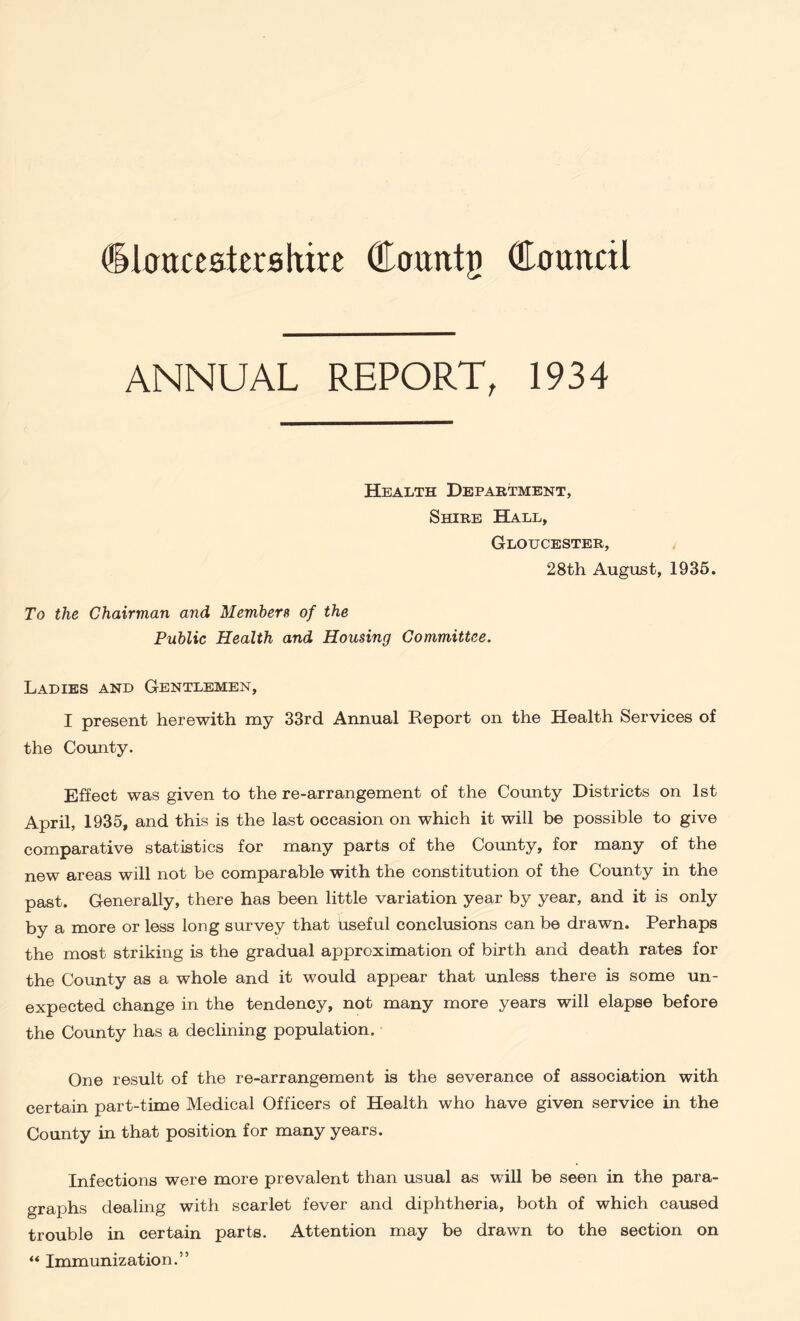 dlanxeatashire Courttn Courted ANNUAL REPORT, 1934 Health Department, Shire Hall, Gloucester, 28th August, 1935. To the Chairman and Members of the Public Health and Housing Committee. Ladies and Gentlemen, I present herewith my 33rd Annual Report on the Health Services of the County. Effect was given to the re-arrangement of the County Districts on 1st April, 1935, and this is the last occasion on which it will be possible to give comparative statistics for many parts of the County, for many of the new areas will not be comparable with the constitution of the County in the past. Generally, there has been little variation year by year, and it is only by a more or less long survey that useful conclusions can be drawn. Perhaps the most striking is the gradual approximation of birth and death rates for the County as a whole and it would appear that unless there is some un- expected change in the tendency, not many more years will elapse before the County has a declining population. One result of the re-arrangement is the severance of association with certain part-time Medical Officers of Health who have given service in the County in that position for many years. Infections were more prevalent than usual as will be seen in the para- graphs dealing with scarlet fever and diphtheria, both of which caused trouble in certain parts. Attention may be drawn to the section on “ Immunization.”