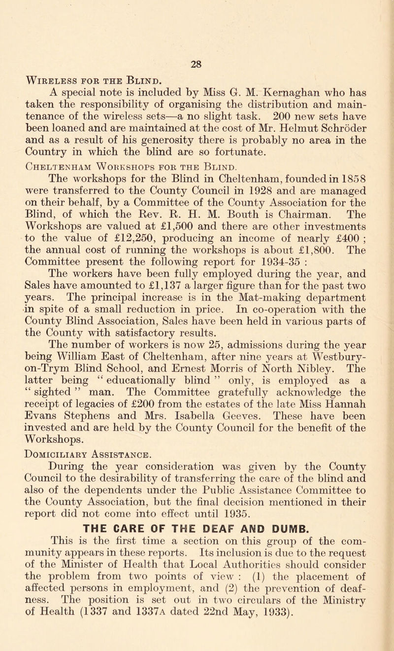 Wireless for the Blind. A special note is included by Miss G. M. Kernaghan who has taken the responsibility of organising the distribution and main- tenance of the wireless sets—a no slight task. 200 new sets have been loaned and are maintained at the cost of Mr. Helmut Schroder and as a result of his generosity there is probably no area in the Country in which the blind are so fortunate. Cheltenham Workshops for the Blind. The workshops for the Blind in Cheltenham, founded in 1858 were transferred to the County Council in 1928 and are managed on their behalf, by a Committee of the County Association for the Blind, of which the Rev. R. H. M. Bouth is Chairman. The Workshops are valued at £1,500 and there are other investments to the value of £12,250, producing an income of nearly £400 ; the annual cost of running the workshops is about £1,800. The Committee present the following report for 1934-35 : The workers have been fully employed during the year, and Sales have amounted to £1,137 a larger figure than for the past two years. The principal increase is in the Mat-making department in spite of a small reduction in price. In co-operation with the County Blind Association, Sales have been held in various parts of the County with satisfactory results. The number of workers is now 25, admissions during the year being William East of Cheltenham, after nine years at Westbury- on-Trym Blind School, and Ernest Morris of North Nibley. The latter being “ educationally blind ” only, is employed as a “ sighted ” man. The Committee gratefully acknowledge the receipt of legacies of £200 from the estates of the late Miss Hannah Evans Stephens and Mrs. Isabella Geeves. These have been invested and are held by the County Council for the benefit of the Workshops. Domiciliary Assistance. During the year consideration was given by the County Council to the desirability of transferring the care of the blind and also of the dependents under the Public Assistance Committee to the County Association, but the final decision mentioned in their report did not come into effect until 1935. THE CARE OF THE DEAF AND DUMB. This is the first time a section on this group of the com- munity appears in these reports. Its inclusion is due to the request of the Minister of Health that Local Authorities should consider the problem from two points of view : (1) the placement of affected persons in employment, and (2) the prevention of deaf- ness. The position is set out in two circulars of the Ministry of Health (1337 and 1337a dated 22nd May, 1933).