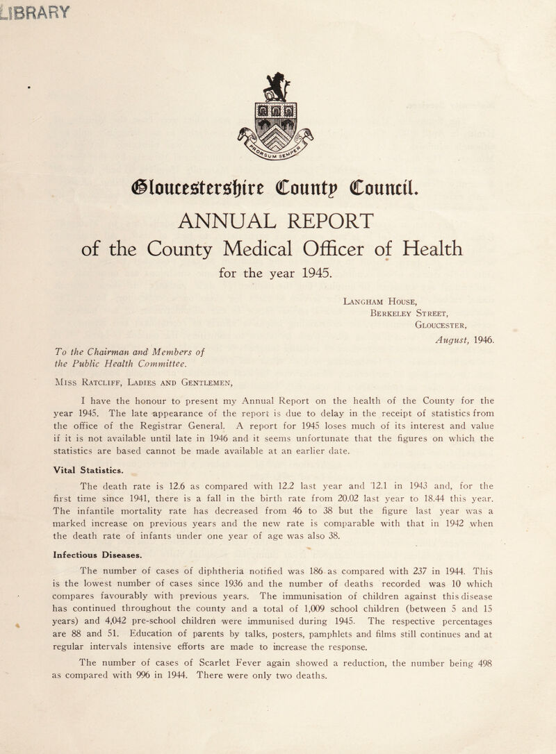 RARY <^loucesiter^f)ire Count? Council. ANNUAL REPORT of the County Medical Officer of Health for the year 1945. Langham House, Berkeley Street, Gloucester, August, 1946. To the Chairman and Members of the Public Health Committee. Miss Ratcliff, Ladies and Gentlemen, I have the honour to present my Annual Report on the health of the County for the year 1945. The late appearance of the report is due to delay in the receipt of statistics from the office of the Registrar General. A report for 1945 loses much of its interest and value if it is not available until late in 1946 and it seems unfortunate that the figures on which the statistics are based cannot be made available at an earlier date. Vital Statistics. The death rate is 12.6 as compared with 12.2 last year and 12.1 in 1943 and, for the first time since 1941, there is a fall in the birth rate from 20.02 last year to 18.44 this year. The infantile mortality rate has decreased from 46 to 38 but the figure last year was a marked increase on previous years and the new rate is comparable with that in 1942 when the death rate of infants under one year of age was also 38. Infectious Diseases. The number of cases of diphtheria notified was 186 as compared with 237 in 1944. This is the lowest number of cases since 1936 and the number of deaths recorded was 10 which compares favourably with previous years. The immunisation of children against this disease has continued throughout the county and a total of 1,009 school children (between 5 and 15 years) and 4,042 pre-school children were immunised during 1945. The respective percentages are 88 and 51. Education of parents by talks, posters, pamphlets and films still continues and at regular intervals intensive efforts are made to increase the response. The number of cases of Scarlet Fever again showed a reduction, the number being 498 as compared with 996 in 1944. There were only two deaths.