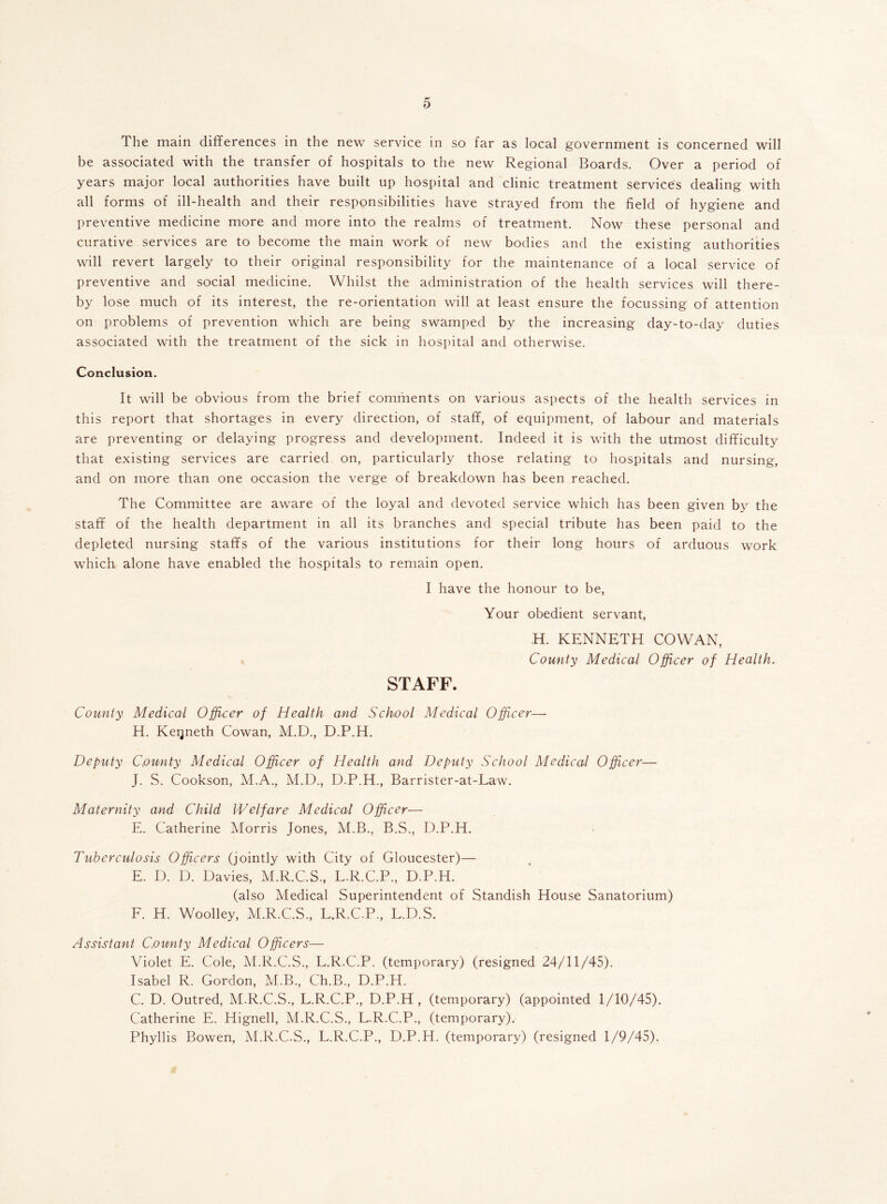 The main differences in the new service in so far as local government is concerned will be associated with the transfer of hospitals to the new Regional Boards. Over a period of years major local authorities have built up hospital and clinic treatment services dealing with all forms of ill-health and their responsibilities have strayed from the field of hygiene and preventive medicine more and more into the realms of treatment. Now these personal and curative services are to become the main work of new bodies and the existing authorities will revert largely to their original responsibility for the maintenance of a local service of preventive and social medicine. Whilst the administration of the health services will there- by lose much of its interest, the re-orientation will at least ensure the focussing of attention on problems of prevention which are being swamped by the increasing day-to-day duties associated with the treatment of the sick in hospital and otherwise. Conclusion. It will be obvious from the brief comments on various aspects of the health services in this report that shortages in every direction, of staff, of equipment, of labour and materials are preventing or delaying progress and development. Indeed it is with the utmost difficulty that existing services are carried on, particularly those relating to hospitals and nursing, and on more than one occasion the verge of breakdown has been reached. The Committee are aware of the loyal and devoted service which has been given by the staff of the health department in all its branches and special tribute has been paid to the depleted nursing staffs of the various institutions for their long hours of arduous work which alone have enabled the hospitals to remain open. I have the honour to be, Your obedient servant, H. KENNETH COWAN, County Medical Officer of Health. STAFF. County Medical Officer of Health and School Medical Officer— H. Keqneth Cowan, M.D., D.P.H. Deputy County Medical Officer of Health and Deputy School Medical Officer— J. S. Cookson, M.A., M.D., D.P.H., Barrister-at-Law. Maternity and Child Welfare Medical Officer— E. Catherine Morris Jones, M.B., B.S., D.P.H. Tuberculosis Officers (jointly with City of Gloucester)— E. D. D. Davies, M.R.C.S., L.R.C.P., D.P.H. (also Medical Superintendent of Standish House Sanatorium) F. H. Woolley, M.R.C.S., L.R.C.P., L.D.S. Assistant County Medical Officers— Violet E. Cole, M.R.C.S., L.R.C.P. (temporary) (resigned 24/11/45). Isabel R. Gordon, M.B., Ch.B., D.P.H. C. D. Outred, M.R.C.S., L.R.C.P., D.P.H , (temporary) (appointed 1/10/45). Catherine E. Hignell, M.R.C.S., L.R.C.P., (temporary). Phyllis Bowen, M.R.C.S., L.R.C.P., D.P.H. (temporary) (resigned 1/9/45).
