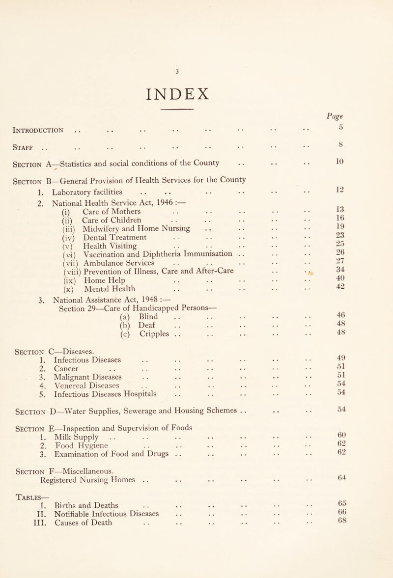 INDEX Introduction Staff Section A—Statistics and social conditions of the County Section B—General Provision of Health Services for the County 1. Laboratory facilities 2. National Health Service Act, 1946 :— (i) Care of Mothers (ii) Care of Children (iii) Midwifery and Home Nursing (iv) Dental Treatment (v) Health Visiting . . (vi) Vaccination and Diphtheria Immunisation .. (vii) Ambulance Services (viii) Prevention of Illness, Care and After-Care (ix) Home Help (x) Mental Health 3. National Assistance Act, 1948 :— Section 29—Care of Handicapped Persons— (a) Blind (b) Deaf (c) Cripples .. Section C—Diseases. 1. Infectious Diseases 2. Cancer 3. Malignant Diseases 4. Venereal Diseases 5. Infectious Diseases Hospitals Section D—Water Supplies, Sewerage and Housing Schemes .. Section E—Inspection and Supervision of Foods 1. Milk Supply 2. Food Hygiene 3. Examination of Food and Drugs Section F—Miscellaneous. Registered Nursing Homes Tables— I. Births and Deaths II. Notifiable Infectious Diseases III. Causes of Death