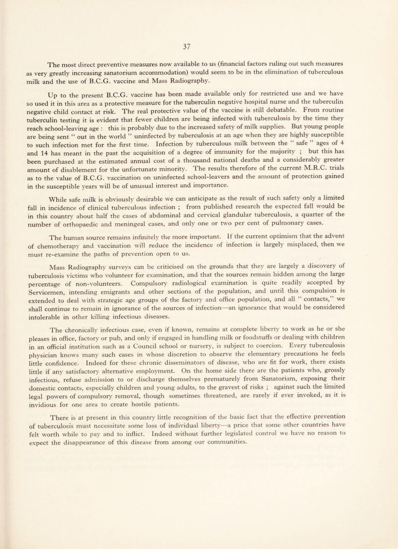 The most direct preventive measures now available to us (financial factors ruling out such measures as very greatly increasing sanatorium accommodation) would seem to be in the elimination of tuberculous milk and the use of B.C.G. vaccine and Mass Radiography. Up to the present B.C.G. vaccine has been made available only for restricted use and we have so used it in this area as a protective measure for the tuberculin negative hospital nurse and the tuberculin negative child contact at risk. The real protective value of the vaccine is still debatable. From routine tuberculin testing it is evident that fewer children are being infected with tuberculosis by the time they reach school-leaving age this is probably due to the increased safety of milk supplies. But young people are being sent “ out in the world ” uninfected by tuberculosis at an age when they are highly susceptible to such infection met for the first time. Infection by tuberculous milk between the safe ages of 4 and 14 has meant in the past the acquisition of a degree of immunity for the majority , but this has been purchased at the estimated annual cost of a thousand national deaths and a considerably greater amount of disablement for the unfortunate minority. The results therefore of the current M.R.C. trials as to the value of B.C.G. vaccination on uninfected school-leavers and the amount of protection gained in the susceptible years will be of unusual interest and importance. While safe milk is obviously desirable we can anticipate as the result of such safety only a limited fall in incidence of clinical tuberculous infection \ from published research the expected fall would be in this country about half the cases of abdominal and cervical glandular tuberculosis, a quarter of the number of orthopaedic and meningeal cases, and only one or two per cent of pulmonary cases. The human source remains infinitely the more important. If the current optimism that the advent of chemotherapy and vaccination will reduce the incidence of infection is largely misplaced, then we must re-examine the paths of prevention open to us. Mass Radiography surveys can be criticised on the grounds that they are largely a discovery of tuberculosis victims who volunteer for examination, and that the sources remain hidden among the large percentage of non-volunteers. Compulsory radiological examination is quite readily accepted by Servicemen, intending emigrants and other sections of the population, and until this compulsion is extended to deal with strategic age groups of the factory and office population, and all “ contacts,” we shall continue to remain in ignorance of the sources of infection—an ignorance that would be considered intolerable in other killing infectious diseases. The chronically infectious case, even if known, remains at complete liberty to work as he or she pleases in office, factory or pub, and only if engaged in handling milk or foodstuffs or dealing with children in an official institution such as a Council school or nursery, is subject to coercion. Every tuberculosis physician knows many such cases in whose discretion to observe the elementary precautions he feels little confidence. Indeed for these chronic disseminators of disease, who are fit for work, there exists little if any satisfactory alternative employment. On the home side there are the patients who, grossly infectious, refuse admission to or discharge themselves prematurely from Sanatoriam, exposing their domestic contacts, especially children and young adults, to the gravest of risks ; against such the limited legal powers of compulsory removal, though sometimes threatened, are rarely if ever invoked, as it is invidious for one area to create hostile patients. There is at present in this country little recognition of the basic fact that the effective prevention of tuberculosis must necessitate some loss of individual liberty—a price that some other countries have felt worth while to pay and to inflict. Indeed without further legislated control we have no reason to expect the disappearance of this disease from among our communities.