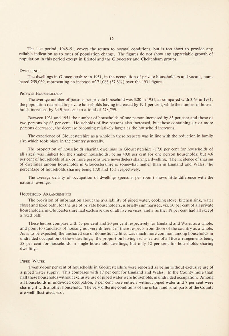 The last period, 1948-51, covers the return to normal conditions, but is too short to provide any reliable indication as to rates of population change. The figures do not show any appreciable growth of population in this period except in Bristol and the Gloucester and Cheltenham groups. Dwellings The dwellings in Gloucestershire in 1951, in the occupation of private householders and vacant, num- bered 259,069, representing an increase of 71,068 (37.8%) over the 1931 figure. Private Householders The average number of persons per private household was 3.20 in 1951, as compared with 3.63 in 1931, the population recorded in private households having increased by 19.1 per cent, while the number of house- holds increased by 34.9 per cent to a total of 278,799. Between 1931 and 1951 the number of households of one person increased by 83 per cent and those of two persons by 63 per cent. Households of five persons also increased, but those containing six or more persons decreased, the decrease becoming relatively larger as the household increases. The experience of Gloucestershire as a whole in these respects was in line with the reduction in family size which took place in the country generally. The proportion of households sharing dwellings in Gloucestershire (17.0 per cent for households of all sizes) was highest for the smaller households, being 40.0 per cent for one person households; but 4.6 per cent of households of six or more persons were nevertheless sharing a dwelling. The incidence of sharing of dwellings among households in Gloucestershire is somewhat higher than in England and Wales, ihe percentage of households sharing being 17.0 and 15.1 respectively. The average density of occupation of dwellings (persons per room) shows little difference with the national average. Household Arrangements The provision of information about the availability of piped water, cooking stove, kitchen sink, water closet and fixed bath, for the use of private householders, is briefly summarised, viz. 50 per cent of all private householders in Gloucestershire had exclusive use of all five services, and a further 18 per cent had all except a fixed bath. These figures compare with 53 per cent and 20 per cent respectively for England and Wales as a whole, and point to standards of housing not very different in these respects from those of the country as a whole. As is to be expected, the unshared use of domestic facilities was much more common among households in undivided occupation of these dwellings, the proportion having exclusive use of all five arrangements being 58 per cent for households in single household dwellings, but only 12 per cent for households sharing dwellings. Piped Water Twenty-four per cent of households in Gloucestershire were reported as being without exclusive use of a piped water supply. This compares with 17 per cent for England and Wales. In the County moie than half these households without exclusive use of piped water were households in undivided occupation. Among all households in undivided occupation, 8 per cent were entirely without piped water and 7 per cent were sharing it with another household. The very differing conditions of the urban and rural parts of the County are well illustrated, viz.: