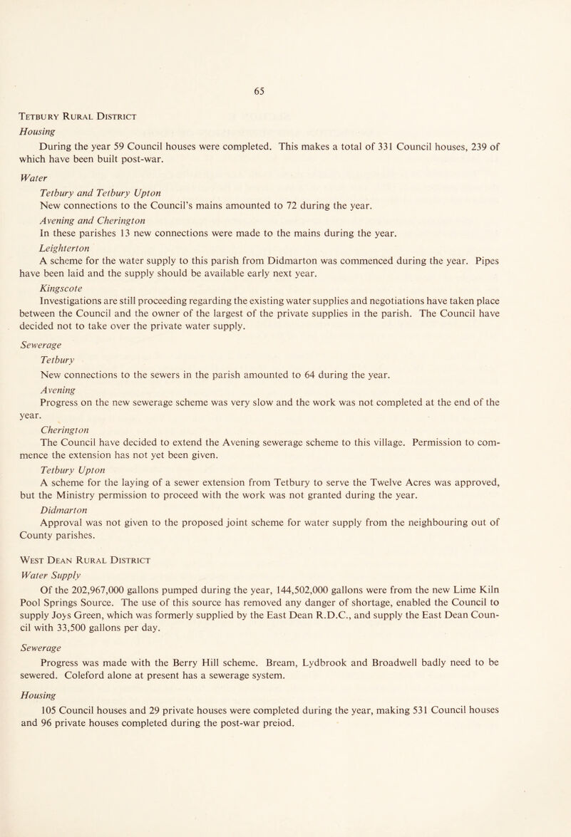 Tetbury Rural District Housing During the year 59 Council houses were completed. This makes a total of 331 Council houses, 239 of which have been built post-war. Water Tetbury and Tetbury Upton New connections to the Council’s mains amounted to 72 during the year. Avening and Cherington In these parishes 13 new connections were made to the mains during the year. Leighterton A scheme for the water supply to this parish from Didmarton was commenced during the year. Pipes have been laid and the supply should be available early next year. Kingscote Investigations are still proceeding regarding the existing water supplies and negotiations have taken place between the Council and the owner of the largest of the private supplies in the parish. The Council have decided not to take over the private water supply. Sewerage Tetbury New connections to the sewers in the parish amounted to 64 during the year. Avening Progress on the new sewerage scheme was very slow and the work was not completed at the end of the year. Cherington The Council have decided to extend the Avening sewerage scheme to this village. Permission to com- mence the extension has not yet been given. Tetbury Upton A scheme for the laying of a sewer extension from Tetbury to serve the Twelve Acres was approved, but the Ministry permission to proceed with the work was not granted during the year. Didmarton Approval was not given to the proposed joint scheme for water supply from the neighbouring out of County parishes. West Dean Rural District Water Supply Of the 202,967,000 gallons pumped during the year, 144,502,000 gallons were from the new Lime Kiln Pool Springs Source. The use of this source has removed any danger of shortage, enabled the Council to supply Jo>s Green, which was formerly supplied by the East Dean R.D.C., and supply the East Dean Coun- cil with 33,500 gallons per day. Sewerage Progress was made with the Berry Hill scheme. Bream, Lydbrook and Broadwell badly need to be sewered. Coleford alone at present has a sewerage system. Housing 105 Council houses and 29 private houses were completed during the year, making 531 Council houses and 96 private houses completed during the post-war preiod.