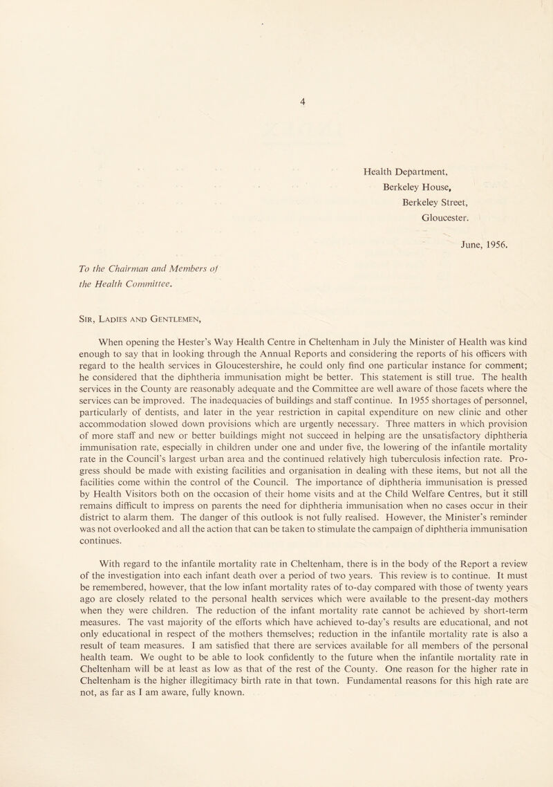 Health Department, Berkeley House, Berkeley Street, Gloucester. June, 1956. To the Chairman and Members of the Health Committee. Sir, Ladies and Gentlemen, When opening the Hester’s Way Health Centre in Cheltenham in July the Minister of Health was kind enough to say that in looking through the Annual Reports and considering the reports of his officers with regard to the health services in Gloucestershire, he could only find one particular instance for comment; he considered that the diphtheria immunisation might be better. This statement is still true. The health services in the County are reasonably adequate and the Committee are well aware of those facets where the services can be improved. The inadequacies of buildings and staff continue. In 1955 shortages of personnel, particularly of dentists, and later in the year restriction in capital expenditure on new clinic and other accommodation slowed down provisions which are urgently necessary. Three matters in which provision of more staff and new or better buildings might not succeed in helping are the unsatisfactory diphtheria immunisation rate, especially in children under one and under five, the lowering of the infantile mortality rate in the Council’s largest urban area and the continued relatively high tuberculosis infection rate. Pro- gress should be made with existing facilities and organisation in dealing with these items, but not all the facilities come within the control of the Council. The importance of diphtheria immunisation is pressed by Health Visitors both on the occasion of their home visits and at the Child Welfare Centres, but it still remains difficult to impress on parents the need for diphtheria immunisation when no cases occur in their district to alarm them. The danger of this outlook is not fully realised. However, the Minister's reminder was not overlooked and all the action that can be taken to stimulate the campaign of diphtheria immunisation continues. With regard to the infantile mortality rate in Cheltenham, there is in the body of the Report a review of the investigation into each infant death over a period of two years. This review is to continue. It must be remembered, however, that the low infant mortality rates of to-day compared with those of twenty years ago are closely related to the personal health services which were available to the present-day mothers when they were children. The reduction of the infant mortality rate cannot be achieved by short-term measures. The vast majority of the efforts which have achieved to-day’s results are educational, and not only educational in respect of the mothers themselves; reduction in the infantile mortality rate is also a result of team measures. I am satisfied that there are services available for all members of the personal health team. We ought to be able to look confidently to the future when the infantile mortality rate in Cheltenham will be at least as low as that of the rest of the County. One reason for the higher rate in Cheltenham is the higher illegitimacy birth rate in that town. Fundamental reasons for this high rate are not, as far as I am aware, fully known.