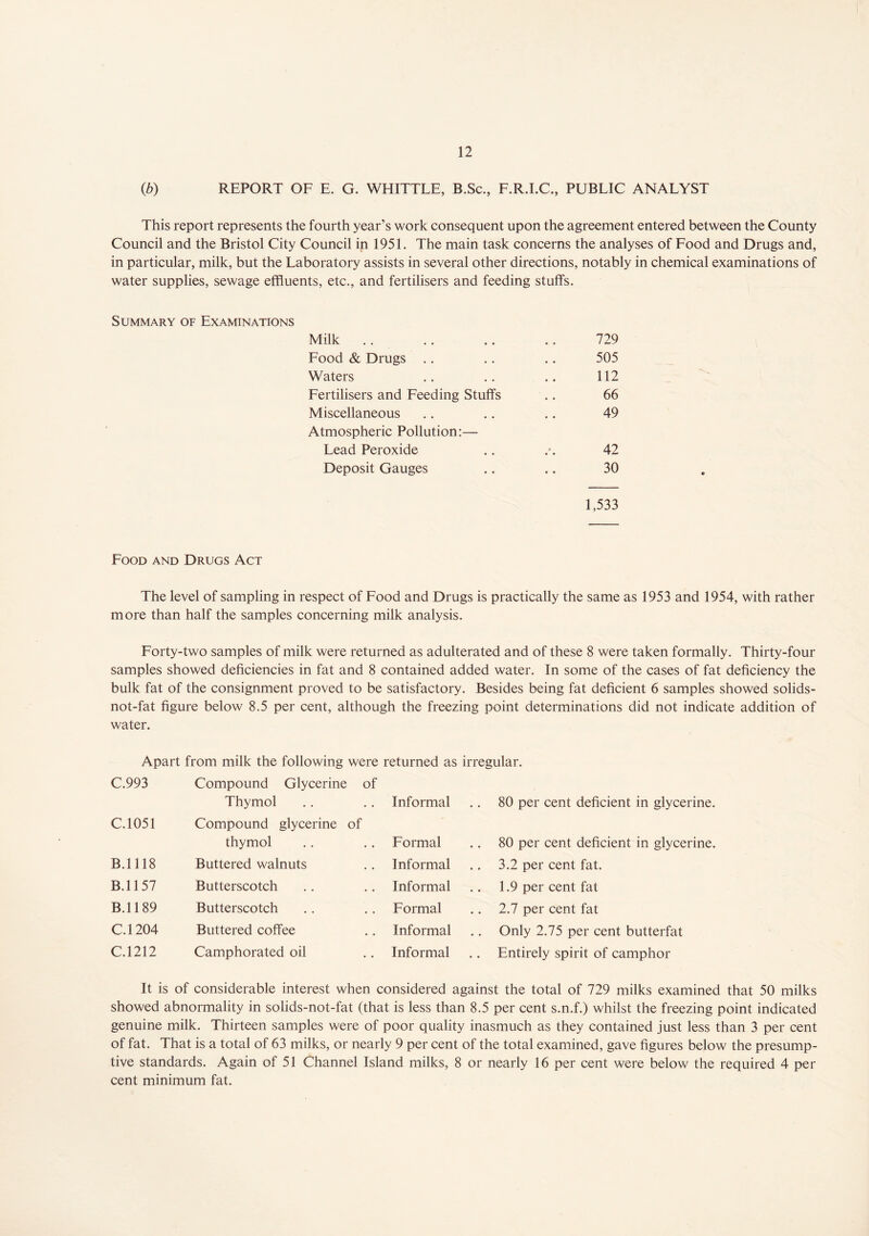 (b) REPORT OF E. G. WHITTLE, B.Sc., F.R.I.C., PUBLIC ANALYST This report represents the fourth year’s work consequent upon the agreement entered between the County Council and the Bristol City Council in 1951. The main task concerns the analyses of Food and Drugs and, in particular, milk, but the Laboratory assists in several other directions, notably in chemical examinations of water supplies, sewage effluents, etc., and fertilisers and feeding stuffs. Summary of Examinations Milk 729 Food & Drugs .. 505 Waters 112 Fertilisers and Feeding Stuffs 66 Miscellaneous 49 Atmospheric Pollution:—- Lead Peroxide 42 Deposit Gauges 30 1,533 Food and Drugs Act The level of sampling in respect of Food and Drugs is practically the same as 1953 and 1954, with rather more than half the samples concerning milk analysis. Forty-two samples of milk were returned as adulterated and of these 8 were taken formally. Thirty-four samples showed deficiencies in fat and 8 contained added water. In some of the cases of fat deficiency the bulk fat of the consignment proved to be satisfactory. Besides being fat deficient 6 samples showed solids- not-fat figure below 8.5 per cent, although the freezing point determinations did not indicate addition of water. Apart from milk the following were returned as irregular. C.993 Compound Glycerine of Thymol Informal .. 80 per cent deficient in glycerine. C.1051 Compound glycerine of thymol Formal .. 80 per cent deficient in glycerine. B.1118 Buttered walnuts Informal .. 3.2 per cent fat. B.1157 Butterscotch Informal 1.9 per cent fat B.1189 Butterscotch Formal 2.7 per cent fat C.1204 Buttered coffee Informal Only 2.75 per cent butterfat C.1212 Camphorated oil Informal .. Entirely spirit of camphor It is of considerable interest when considered against the total of 729 milks examined that 50 milks showed abnormality in solids-not-fat (that is less than 8.5 per cent s.n.f.) whilst the freezing point indicated genuine milk. Thirteen samples were of poor quality inasmuch as they contained just less than 3 per cent of fat. That is a total of 63 milks, or nearly 9 per cent of the total examined, gave figures below the presump- tive standards. Again of 51 Channel Island milks, 8 or nearly 16 per cent were below the required 4 per cent minimum fat.