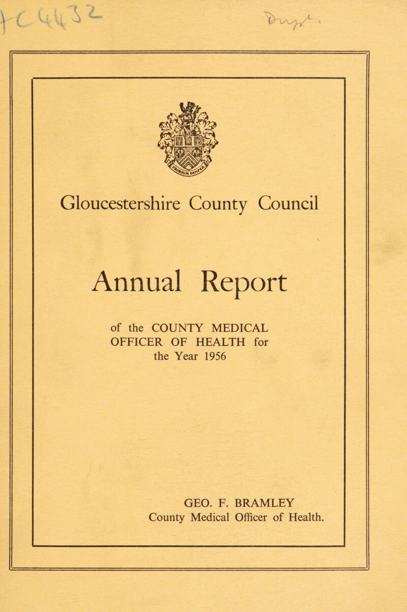 Gloucestershire County Council Annual Report of the COUNTY MEDICAL OFFICER OF HEALTH for the Year 1956 GEO. F. BRAMLEY County Medical Officer of Health.