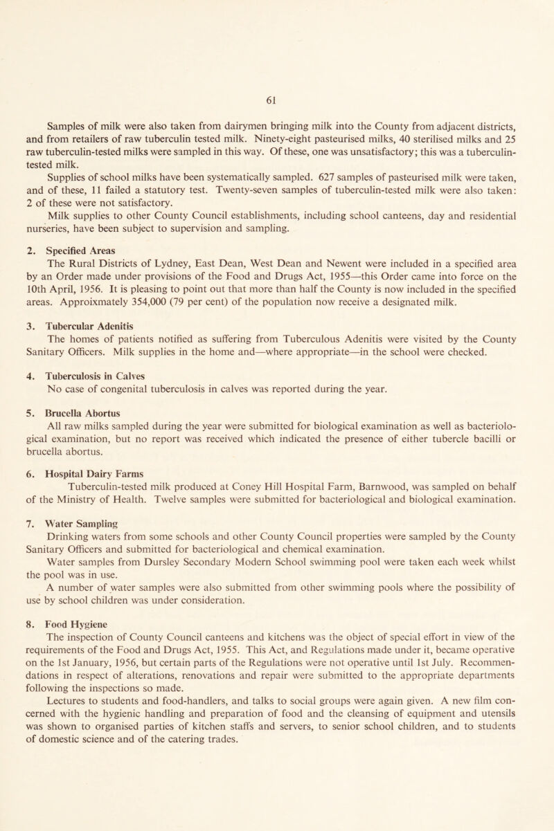 Samples of milk were also taken from dairymen bringing milk into the County from adjacent districts, and from retailers of raw tuberculin tested milk. Ninety-eight pasteurised milks, 40 sterilised milks and 25 raw tuberculin-tested milks were sampled in this way. Of these, one was unsatisfactory; this was a tuberculin- tested milk. Supplies of school milks have been systematically sampled. 627 samples of pasteurised milk were taken, and of these, 11 failed a statutory test. Twenty-seven samples of tuberculin-tested milk were also taken: 2 of these were not satisfactory. Milk supplies to other County Council establishments, including school canteens, day and residential nurseries, have been subject to supervision and sampling. 2. Specified Areas The Rural Districts of Lydney, East Dean, West Dean and Newent were included in a specified area by an Order made under provisions of the Food and Drugs Act, 1955—-this Order came into force on the 10th April, 1956. It is pleasing to point out that more than half the County is now included in the specified areas. Approixmately 354,000 (79 per cent) of the population now receive a designated milk. 3. Tubercular Adenitis The homes of patients notified as suffering from Tuberculous Adenitis were visited by the County Sanitary Officers. Milk supplies in the home and—where appropriate—in the school were checked. 4. Tuberculosis in Calves No case of congenital tuberculosis in calves was reported during the year. 5. Brucella Abortus All raw milks sampled during the year were submitted for biological examination as well as bacteriolo- gical examination, but no report was received which indicated the presence of either tubercle bacilli or brucella abortus. 6. Hospital Dairy Farms Tuberculin-tested milk produced at Coney Hill Hospital Farm, Barnwood, was sampled on behalf of the Ministry of Health. Twelve samples were submitted for bacteriological and biological examination. 7. Water Sampling Drinking waters from some schools and other County Council properties were sampled by the County Sanitary Officers and submitted for bacteriological and chemical examination. Water samples from Dursley Secondary Modern School swimming pool were taken each week whilst the pool was in use. A number of water samples were also submitted from other swimming pools where the possibility of use by school children was under consideration. 8. Food Hygiene The inspection of County Council canteens and kitchens was the object of special effort in view of the requirements of the Food and Drugs Act, 1955. This Act, and Regulations made under it, became operative on the 1st January, 1956, but certain parts of the Regulations were not operative until 1st July. Recommen- dations in respect of alterations, renovations and repair were submitted to the appropriate departments following the inspections so made. Lectures to students and food-handlers, and talks to social groups were again given. A new film con- cerned with the hygienic handling and preparation of food and the cleansing of equipment and utensils was shown to organised parties of kitchen staffs and servers, to senior school children, and to students of domestic science and of the catering trades.