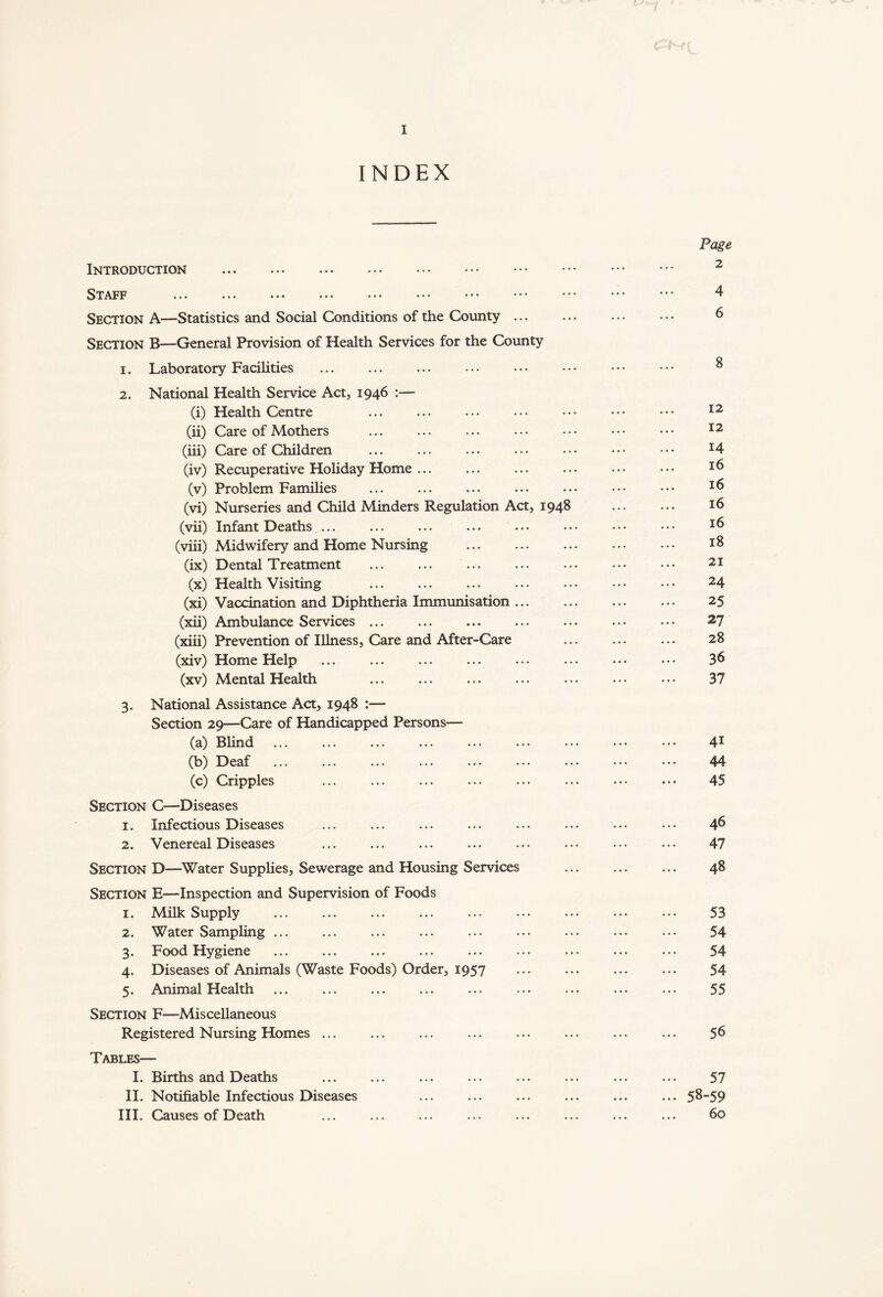 INDEX Introduction Staff ... ... ••• ••• ••• ••• Section A—Statistics and Social Conditions of the County ... Section B—General Provision of Health Services for the County 1. Laboratory Facilities 2. National Health Service Act, 1946 :— (i) Health Centre (ii) Care of Mothers (iii) Care of Children (iv) Recuperative Holiday Home ... (v) Problem Families ... (vi) Nurseries and Child Minders Regulation Act, 1948 (vii) Infant Deaths ... (viii) Midwifery and Home Nursing (ix) Dental Treatment (x) Health Visiting (xi) Vaccination and Diphtheria Immunisation ... (xii) Ambulance Services ... (xiii) Prevention of Illness, Care and After-Care (xiv) Home Help (xv) Mental Health 3. National Assistance Act, 1948 :— Section 29—Care of Handicapped Persons— (a) Blind (b) Deaf ... ... ... ... ... ... .■ (c) Cripples Section C—Diseases 1. Infectious Diseases 2. Venereal Diseases Section D—Water Supplies, Sewerage and Housing Services Section E—Inspection and Supervision of Foods 1. Milk Supply 2. Water Sampling ... 3. Food Hygiene 4. Diseases of Animals (Waste Foods) Order, 1957 5. Animal Health ... ... Section F—Miscellaneous Registered Nursing Homes ... Tables— I. Births and Deaths II. Notifiable Infectious Diseases III. Causes of Death Page 2 4 6 8 12 12 14 16 16 16 16 18 21 24 25 27 28 36 37 41 44 45 ... 46 47 ... 48 53 54 54 54 55 56 57 ... 58-59 60