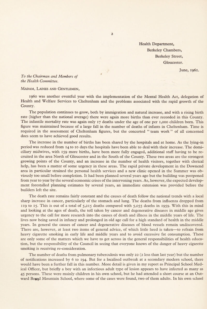 Health Department, Berkeley Chambers, Berkeley Street, Gloucester. June, 1961. To the Chairman and Members of the Health Committee. Madam,, Ladies and Gentlemen, i960 was another eventful year with the implementation of the Mental Health Act, delegation of Health and Welfare Services to Cheltenham and the problems associated with the rapid growth of the County. The population continues to grow, both by immigration and natural increase, and with a rising birth rate (higher than the national average) there were again more births than ever recorded in this County. The infantile mortality rate was again only 17 deaths under the age of one per 1,000 children born. This figure was maintained because of a large fall in the number of deaths of infants in Cheltenham. Time is required in the assessment of Cheltenham figures, but the concerted “ team work ” of all concerned does seem to have achieved good results. The increase in the number of births has been shared by the hospitals and at home. As the lying-in period was reduced from 14 to 10 days the hospitals have been able to deal with their increase. The domi- ciliary midwives, with 159 more births, have been more fully engaged, additional staff having to be re- cruited in the area North of Gloucester and in the South of the County. These two areas are the strongest growing points of the County, and an increase in the number of health visitors, together with clerical help, has been a matter of some urgency in these areas. The rapid private development in the Downend area in particular strained the personal health services and a new clinic opened in the Summer was ob- viously too small before completion. It had been planned several years ago but the building was postponed from year to year by the several economic crises of the intervening years. As, however, the expected develop- ment forestalled planning estimates by several years, an immediate extension was provided before the builders left the site. The death rate remains fairly constant and the causes of death follow the national trends with a local sharp increase in cancer, particularly of the stomach and lung. The deaths from influenza dropped from 119 to 15. This is out of a total of 5,215 deaths compared with 5,055 deaths in 1959. With this in mind and looking at the ages of death, the toll taken by cancer and degenerative diseases in middle age gives urgency to the call for more research into the causes of death and illness in the middle years of life. The lives now being saved in infancy and prolonged in old age call for a high standard of health in the middle years. In general the causes of cancer and degenerative diseases of blood vessels remain undiscovered. There are, however, at least two items of general advice, of which little heed is taken—to refrain from heavy cigarette smoking in early life and middle years and to avoid excessive fat consumption. These are only some of the matters which we have to get across in the general responsibilities of health educa- tion, but the responsibility of the Council in seeing that everyone knows of the danger of heavy cigarette smoking is receiving re-consideration. The number of deaths from pulmonary tuberculosis was only 22 (2 less than last year) but the number of notifications increased by 6 to 194. But for a localised outbreak at a secondary modern school, there would have been a further fall in this number. More detail is given in my report as Principal School Med- ical Officer, but briefly a boy with an infectious adult type of lesion appears to have infected as many as 45 persons. These were mainly children in his own school, but he had attended a short course at an Out- ward Bogujd Mountain School, where some of the cases were found, two of them adults. In his own school