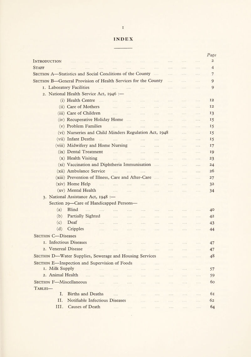 INDEX Page Introduction 2 Staff 4 Section A—Statistics and Social Conditions of the County 7 Section B—General Provision of Health Services for the County 9 1. Laboratory Facilities .... ... 9 2. National Health Service Act, 1946 :— (i) Health Centre 12 (ii) Care of Mothers 12 (iii) Care of Children ... .... 13 (iv) Recuperative Holiday Home 15 (v) Problem Families .... .... .... •••• 15 (vi) Nurseries and Child Minders Regulation Act, 1948 15 (vii) Infant Deaths .... .... .... .... .... .... .... •••• 15 (viii) Midwifery and Home Nursing .... .... .... .... 17 (ix) Dental Treatment .... .... .... .... 19 (x) Health Visiting .... .... .... 23 (xi) Vaccination and Diphtheria Immunisation .... .... .... .... 24 (xii) Ambulance Service .... .... .... .... .... .... .... 26 (xiii) Prevention of Illness, Care and After-Care 27 (xiv) Home Help .... 32 (xv) Mental Health .... .... .... .... 34 3. National Assistance Act, 1948 :— Section 29—Care of Handicapped Persons— (a) Blind .... .... .... .... .... .... .... .... 40 (b) Partially Sighted .... .... ... .... .... 42 (c) Deaf 43 (d) Cripples .... .... .... .... .... .... 44 Section C—Diseases 1. Infectious Diseases .... .... 47 2. Venereal Disease .... .... 47 Section D—Water Supplies, Sewerage and Housing Services 48 Section E—Inspection and Supervision of Foods 1. Milk Supply .... .... 57 2. Animal Health .... .... 59 Section F—Miscellaneous .... .... .... .... .... .... 60 Tables— I. Births and Deaths .... .... 61 II. Notifiable Infectious Diseases 62 III. Causes of Death 64