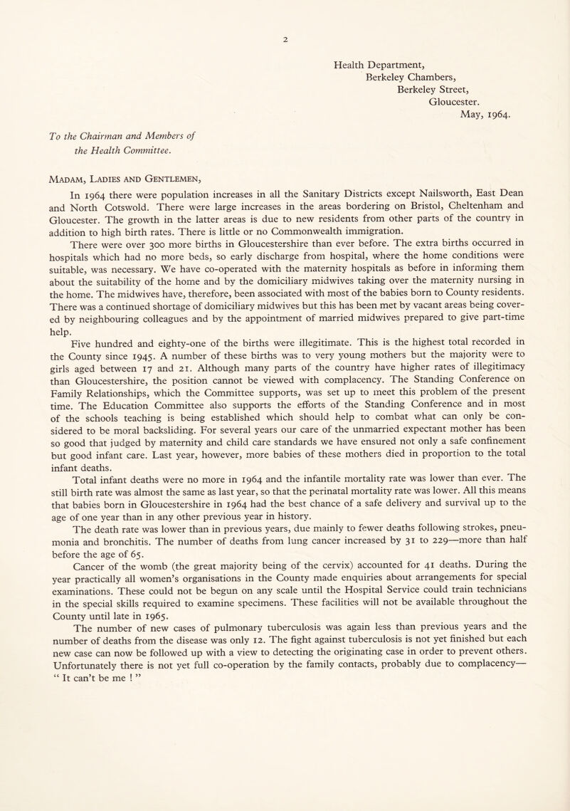 Health Department, Berkeley Chambers, Berkeley Street, Gloucester. May, 1964. To the Chairman and Members of the Health Committee. Madam, Ladies and Gentlemen, In 1964 there were population increases in all the Sanitary Districts except Nailsworth, East Dean and North Cotswold. There were large increases in the areas bordering on Bristol, Cheltenham and Gloucester. The growth in the latter areas is due to new residents from other parts of the country in addition to high birth rates. There is little or no Commonwealth immigration. There were over 300 more births in Gloucestershire than ever before. The extra births occurred in hospitals which had no more beds, so early discharge from hospital, where the home conditions were suitable, was necessary. We have co-operated with the maternity hospitals as before in informing them about the suitability of the home and by the domiciliary midwives taking over the maternity nursing in the home. The midwives have, therefore, been associated with most of the babies born to County residents. There was a continued shortage of domiciliary midwives but this has been met by vacant areas being cover- ed by neighbouring colleagues and by the appointment of married midwives prepared to give part-time help. Five hundred and eighty-one of the births were illegitimate. This is the highest total recorded in the County since 1945. A number of these births was to very young mothers but the majority were to girls aged between 17 and 21. Although many parts of the country have higher rates of illegitimacy than Gloucestershire, the position cannot be viewed with complacency. The Standing Conference on Family Relationships, which the Committee supports, was set up to meet this problem of the present time. The Education Committee also supports the efforts of the Standing Conference and in most of the schools teaching is being established which should help to combat what can only be con- sidered to be moral backsliding. For several years our care of the unmarried expectant mother has been so good that judged by maternity and child care standards we have ensured not only a safe confinement but good infant care. Last year, however, more babies of these mothers died in proportion to the total infant deaths. Total infant deaths were no more in 1964 and the infantile mortality rate was lower than ever. The still birth rate was almost the same as last year, so that the perinatal mortality rate was lower. All this means that babies born in Gloucestershire in 1964 had the best chance of a safe delivery and survival up to the age of one year than in any other previous year in history. The death rate was lower than in previous years, due mainly to fewer deaths following strokes, pneu- monia and bronchitis. The number of deaths from lung cancer increased by 31 to 229—more than half before the age of 65. Cancer of the womb (the great majority being of the cervix) accounted for 41 deaths. During the year practically all women’s organisations in the County made enquiries about arrangements for special examinations. These could not be begun on any scale until the Hospital Service could train technicians in the special skills required to examine specimens. These facilities will not be available throughout the County until late in 1965. The number of new cases of pulmonary tuberculosis was again less than previous years and the number of deaths from the disease was only 12. The fight against tuberculosis is not yet finished but each new case can now be followed up with a view to detecting the originating case in order to prevent others. Unfortunately there is not yet full co-operation by the family contacts, probably due to complacency— “ It can’t be me ! ”
