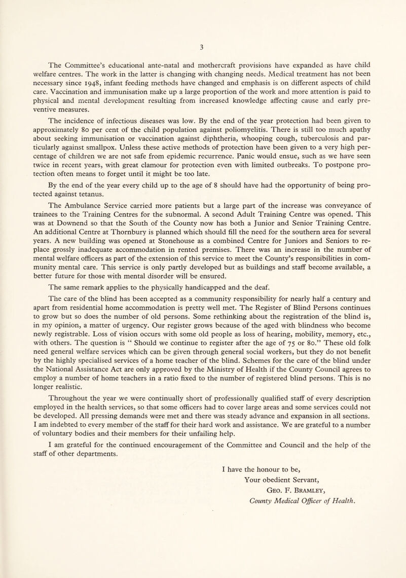 The Committee’s educational ante-natal and mothercraft provisions have expanded as have child welfare centres. The work in the latter is changing with changing needs. Medical treatment has not been necessary since 1948, infant feeding methods have changed and emphasis is on different aspects of child care. Vaccination and immunisation make up a large proportion of the work and more attention is paid to physical and mental development resulting from increased knowledge affecting cause and early pre- ventive measures. The incidence of infectious diseases was low. By the end of the year protection had been given to approximately 80 per cent of the child population against poliomyelitis. There is still too much apathy about seeking immunisation or vaccination against diphtheria, whooping cough, tuberculosis and par- ticularly against smallpox. Unless these active methods of protection have been given to a very high per- centage of children we are not safe from epidemic recurrence. Panic would ensue, such as we have seen twice in recent years, with great clamour for protection even with limited outbreaks. To postpone pro- tection often means to forget until it might be too late. By the end of the year every child up to the age of 8 should have had the opportunity of being pro- tected against tetanus. The Ambulance Service carried more patients but a large part of the increase was conveyance of trainees to the Training Centres for the subnormal. A second Adult Training Centre was opened. This was at Downend so that the South of the County now has both a Junior and Senior Training Centre. An additional Centre at Thornbury is planned which should fill the need for the southern area for several years. A new building was opened at Stonehouse as a combined Centre for Juniors and Seniors to re- place grossly inadequate accommodation in rented premises. There was an increase in the number of mental welfare officers as part of the extension of this service to meet the County’s responsibilities in com- munity mental care. This service is only partly developed but as buildings and staff become available, a better future for those with mental disorder will be ensured. The same remark applies to the physically handicapped and the deaf. The care of the blind has been accepted as a community responsibility for nearly half a century and apart from residential home accommodation is pretty well met. The Register of Blind Persons continues to grow but so does the number of old persons. Some rethinking about the registration of the blind is, in my opinion, a matter of urgency. Our register grows because of the aged with blindness who become newly registrable. Loss of vision occurs with some old people as loss of hearing, mobility, memory, etc., with others. The question is “ Should we continue to register after the age of 75 or 80.” These old folk need general welfare services which can be given through general social workers, but they do not benefit by the highly specialised services of a home teacher of the blind. Schemes for the care of the blind under the National Assistance Act are only approved by the Ministry of Health if the County Council agrees to employ a number of home teachers in a ratio fixed to the number of registered blind persons. This is no longer realistic. Throughout the year we were continually short of professionally qualified staff of every description employed in the health services, so that some officers had to cover large areas and some services could not be developed. All pressing demands were met and there was steady advance and expansion in all sections. I am indebted to every member of the staff for their hard work and assistance. We are grateful to a number of voluntary bodies and their members for their unfailing help. I am grateful for the continued encouragement of the Committee and Council and the help of the staff of other departments. I have the honour to be. Your obedient Servant, Geo. F. Bramley,