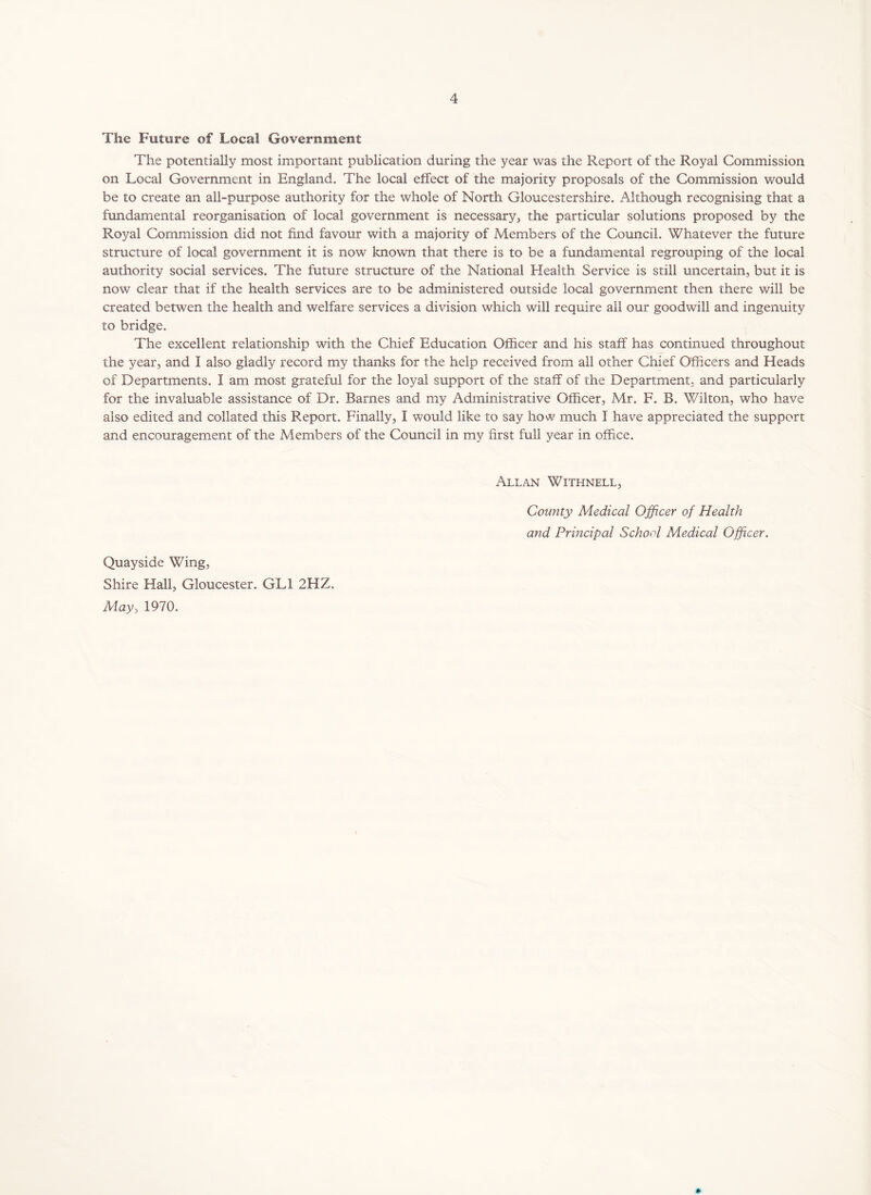 The Future of Local Government The potentially most important publication during the year was the Report of the Royal Commission on Local Government in England. The local effect of the majority proposals of the Commission would be to create an all-purpose authority for the whole of North Gloucestershire. Although recognising that a fundamental reorganisation of local government is necessary, the particular solutions proposed by the Royal Commission did not find favour with a majority of Members of the Council. Whatever the future structure of local government it is now known that there is to be a fundamental regrouping of the local authority social services. The future structure of the National Health Service is still uncertain, but it is now clear that if the health services are to be administered outside local government then there will be created betwen the health and welfare services a division which will require all our goodwill and ingenuity to bridge. The excellent relationship with the Chief Education Officer and his staff has continued throughout the year, and I also gladly record my thanks for the help received from all other Chief Officers and Heads of Departments. I am most grateful for the loyal support of the staff of the Department, and particularly for the invaluable assistance of Dr. Barnes and my Administrative Officer, Mr. F. B. Wilton, who have also edited and collated this Report. Finally, I would like to say how much I have appreciated the support and encouragement of the Members of the Council in my first full year in office. Allan Withnell, County Medical Officer of Health and Principal School Medical Officer. Quayside Wing, Shire Hall, Gloucester. GL1 2HZ. May, 1970.