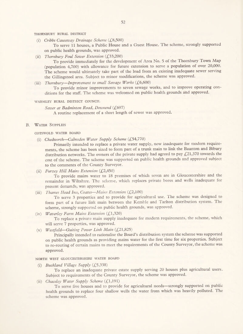 THORNBURY RURAL DISTRICT (i) Cribbs Causeway Drainage Scheme (£8,500) To serve 11 houses, a Public House and a Guest House. The scheme, strongly supported on public health grounds, was approved. (ii) Thornbury Foul Sewer Extension (£33,200) To provide immediately for the development of Area No. 5 of the Thornbury Town Map (population 4,700) with allowance for future extension to serve a population of over 20,000. The scheme would ultimately take part of the load from an existing inadequate sewer serving the Giliingstool area. Subject to minor modifications, the scheme was approved. (iii) Thornbury—Improvement to small Sewage Works (£6,600) To provide minor improvements to seven sewage works, and to improve operating con- ditions for the staff. The scheme was welcomed on public health grounds and approved. WARMLEY RURAL DISTRICT COUNCIL Sewer at Badminton Road, Downend (£697) A routine replacement of a short length of sewer was approved. B. Water Supplies COTSWOLD WATER BOARD (i) Chedzvorth—Calmsden Water Supply Scheme (£54,770) Primarily intended to replace a private water supply, now inadequate for modern require- ments, the scheme has been sized to form part of a trunk main to link the Baunton and Bibury distribution networks. The owners of the private supply had agreed to pay £21,370 towards the cost of the scheme. The scheme was supported on public health grounds and approved subject to the comments of the County Surveyor. (ii) Furzey Hill Mains Extension (£2,450) To provide mains water to 18 premises of which seven are in Gloucestershire and the remainder in Wiltshire. The scheme, which replaces private bores and wells inadequate for present demands, was approved. (iii) Thames Head Inn, Coates—Mains Extension (£2,100) To serve 3 properties and to provide for agricultural use. The scheme was designed to form part of a future link main between the Kemble and Tarlton distribution system. The scheme, strongly supported on public health grounds, was approved. (iv) Waverley Farm Mains Extension (£1,320) To replace a private main supply inadequate for modern requirements, the scheme, which will serve 7 properties, was approved. (v) Westfield—Guiting Power Link Main (£21,825) Principally intended to rationalise the Board’s distribution system the scheme was supported on public health grounds as providing mains water for the first time for six properties. Subject to re-routing of certain mains to meet the requirements of the County Surveyor, the scheme was approved. NORTH WEST GLOUCESTERSHIRE WATER BOARD (i) Buckland Village Supply (£5,338) To replace an inadequate private estate supply serving 20 houses plus agricultural users. Subject to requirements of the County Surveyor, the scheme was approved. (ii) Chaceley Water Supply Scheme (£1,191) To serve five houses and to provide for agricultural needs—strongly supported on public health grounds to replace four shallow wells the water from which was heavily polluted. The scheme was approved.