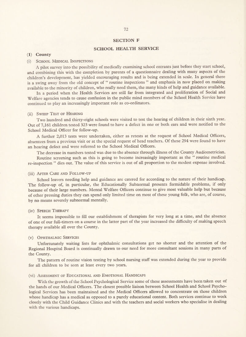 SECTION F SCHOOL HEALTH SERVICE (1) County (i) School Medical Inspections A pilot survey into the possibility of medically examining school entrants just before they start school, and combining this with the completion by parents of a questionnaire dealing with many aspects of the children’s development, has yielded encouraging results and is being extended in scale. In general there is a swing away from the old concept of “ routine inspections ” and emphasis in now placed on making available to the minority of children, who really need them, the many kinds of help and guidance available. In a period when the Health Services are still far from integrated and proliferation of Social and Welfare agencies tends to cause confusion in the public mind members of the School Health Service have continued to play an increasingly important role as co-ordinators. (ii) Sweep Test of Hearing Two hundred and thirty-eight schools were visited to test the hearing of children in their sixth year. Out of 7,161 children tested 323 were found to have a defect in one or both ears and were notified to the School Medical Officer for follow-up. A further 2,013 tests were undertaken, either as retests at the request of School Medical Officers, absentees from a previous visit or at the special request of head teachers. Of these 294 were found to have an hearing defect and were referred to the School Medical Officers. The decrease in numbers tested was due to the absence through illness of the County Audiometrician. Routine screening such as this is going to become increasingly important as the “ routine medical re-inspection ” dies out. The value of this service is out of all proportion to the modest expense involved. (iii) After Care and Follow-up School leavers needing help and guidance are catered for according to the nature of their handicap. The follow-up of, in particular, the Educationally Subnormal presents formidable problems, if only because of their large numbers. Mental Welfare Officers continue to give most valuable help but because of other pressing duties they can spend only limited time on most of these young folk, who are, of course, by no means severely subnormal mentally. (iv) Speech Therapy It seems impossible to fill our establishment of therapists for very long at a time, and the absence of one of our full-timers on a course in the latter part of the year increased the difficulty of making speech therapy available all over the County. (v) Ophthalmic Services Unfortunately waiting lists for ophthalmic consultations get no shorter and the attention of the Regional Hospital Board is continually drawn to our need for more consultant sessions in many parts of the County. The pattern of routine vision testing by school nursing staff was extended during the year to provide for all children to be seen at least every two years. (vi) Assessment of Educational and Emotional Handicaps With the growth of the School Psychological Service some of these assessments have been taken out of the hands of our Medical Officers. The closest possible liaison between School Health and School Psycho- logical Services has been maintained and the Medical Officers allowed to concentrate on those children whose handicap has a medical as opposed to a purely educational content. Both services continue to work closely with the Child Guidance Clinics and with the teachers and social workers who specialise in dealing with the various handicaps.