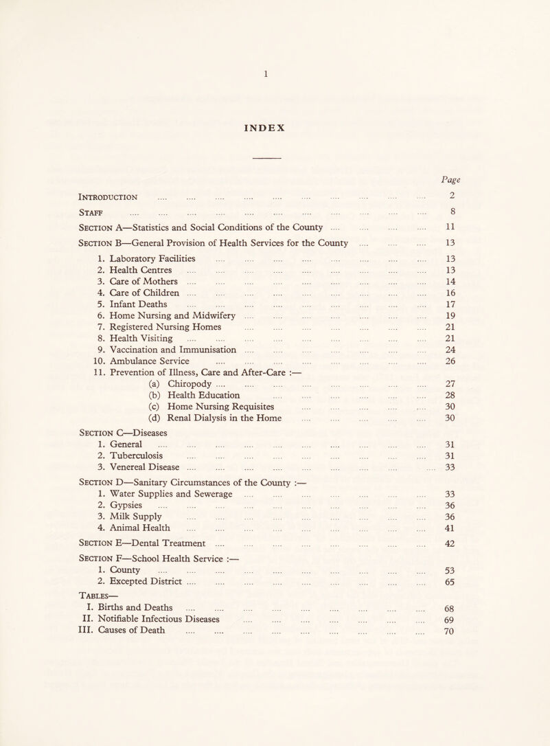 INDEX Page Introduction 2 Staff 8 Section A—Statistics and Social Conditions of the County 11 Section B—General Provision of Health Services for the County 13 1. Laboratory Facilities 13 2. Health Centres 13 3. Care of Mothers 14 4. Care of Children 16 5. Infant Deaths 17 6. Home Nursing and Midwifery .... .... .... .... .... .... .... 19 7. Registered Nursing Homes 21 8. Health Visiting 21 9. Vaccination and Immunisation 24 10. Ambulance Service 26 11. Prevention of Illness, Care and After-Care :— (a) Chiropody 27 (b) Health Education 28 (c) Home Nursing Requisites 30 (d) Renal Dialysis in the Home 30 Section C—Diseases 1. General 31 2. Tuberculosis 31 3. Venereal Disease .... 33 Section D—Sanitary Circumstances of the County :— 1. Water Supplies and Sewerage 33 2. Gypsies 36 3. Milk Supply .... .... .... .... .... .... .... .... .... 36 4. Animal Health 41 Section E—Dental Treatment .... .... .... .... .... .... .... .... 42 Section F—School Health Service :— 1. County 53 2. Excepted District 65 Tables— I. Births and Deaths 68 II. Notifiable Infectious Diseases .... .... .... .... .... .... .... 69 III. Causes of Death 70