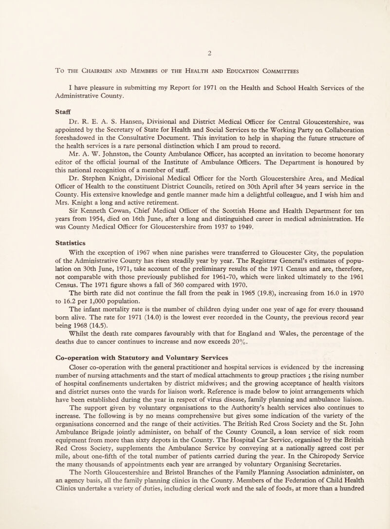 To the Chairmen and Members of the Health and Education Committees I have pleasure in submitting my Report for 1971 on the Health and School Health Services of the Administrative County. Staff Dr. R. E. A. S. Hansen, Divisional and District Medical Officer for Central Gloucestershire, was appointed by the Secretary of State for Health and Social Services to the Working Party on Collaboration foreshadowed in the Consultative Document. This invitation to help in shaping the future structure of the health services is a rare personal distinction which I am proud to record. Mr. A. W. Johnston, the County Ambulance Officer, has accepted an invitation to become honorary editor of the official journal of the Institute of Ambulance Officers. The Department is honoured by this national recognition of a member of staff. Dr. Stephen Knight, Divisional Medical Officer for the North Gloucestershire Area, and Medical Officer of Health to the constituent District Councils, retired on 30th April after 34 years service in the County. His extensive knowledge and gentle manner made him a delightful colleague, and I wish him and Mrs. Knight a long and active retirement. Sir Kenneth Cowan, Chief Medical Officer of the Scottish Home and Health Department for ten years from 1954, died on 16th June, after a long and distinguished career in medical administration. He was County Medical Officer for Gloucestershire from 1937 to 1949. Statistics With the exception of 1967 when nine parishes were transferred to Gloucester City, the population of the Administrative County has risen steadily year by year. The Registrar General’s estimates of popu- lation on 30th June, 1971, take account of the preliminary results of the 1971 Census and are, therefore, not comparable with those previously published for 1961-70, which were linked ultimately to the 1961 Census. The 1971 figure shows a fall of 360 compared with 1970. The birth rate did not continue the fall from the peak in 1965 (19.8), increasing from 16.0 in 1970 to 16.2 per 1,000 population. The infant mortality rate is the number of children dying under one year of age for every thousand bom alive. The rate for 1971 (14.0) is the lowest ever recorded in the County, the previous record year being 1968 (14.5). Whilst the death rate compares favourably with that for England and Wales, the percentage of the deaths due to cancer continues to increase and now exceeds 20%. Co-operation with Statutory and Voluntary Services Closer co-operation with the general practitioner and hospital services is evidenced by the increasing number of nursing attachments and the start of medical attachments to group practices ; the rising number of hospital confinements undertaken by district midwives; and the growing acceptance of health visitors and district nurses onto the wards for liaison work. Reference is made below to joint arrangements which have been established during the year in respect of vims disease, family planning and ambulance liaison. The support given by voluntary organisations to the Authority’s health services also continues to increase. The following is by no means comprehensive but gives some indication of the variety of the organisations concerned and the range of their activities. The British Red Cross Society and the St. John Ambulance Brigade jointly administer, on behalf of the County Council, a loan service of sick room equipment from more than sixty depots in the County. The Hospital Car Service, organised by the British Red Cross Society, supplements the Ambulance Service by conveying at a nationally agreed cost per mile, about one-fifth of the total number of patients carried during the year. In the Chiropody Service the many thousands of appointments each year are arranged by voluntary Organising Secretaries. The North Gloucestershire and Bristol Branches of the Family Planning Association administer, on an agency basis, all the family planning clinics in the County. Members of the Federation of Child Health Clinics undertake a variety of duties, including clerical work and the sale of foods, at more than a hundred