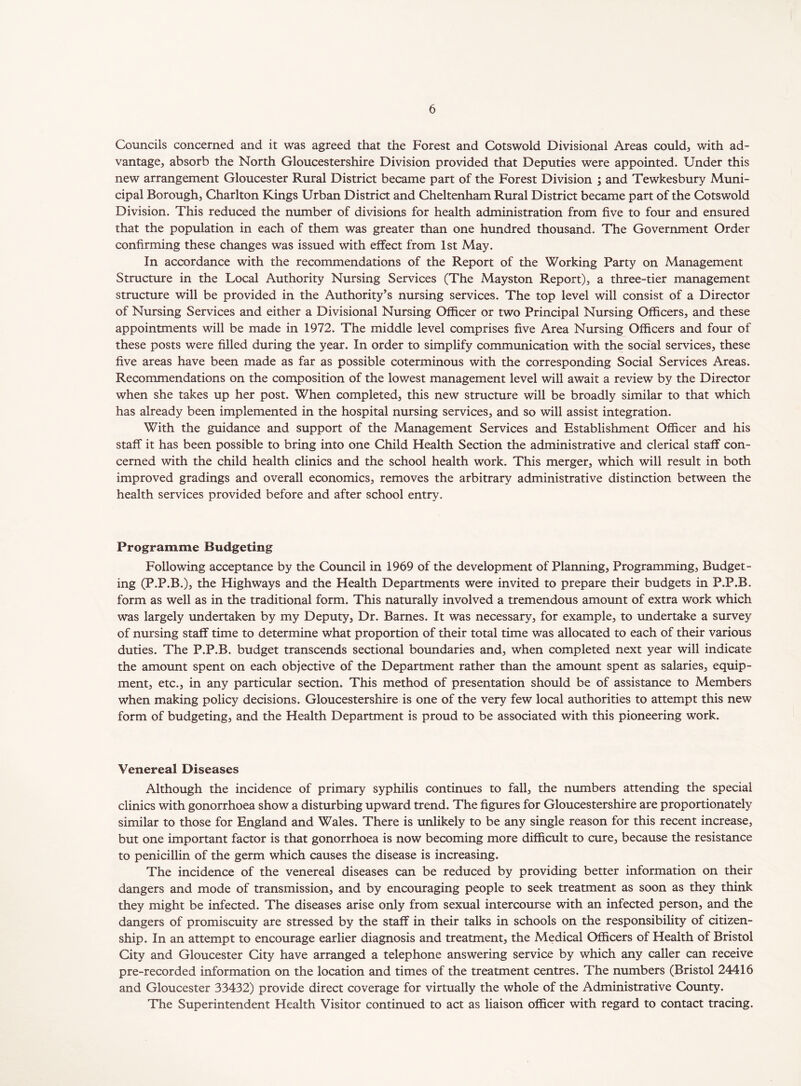 Councils concerned and it was agreed that the Forest and Cotswold Divisional Areas could, with ad- vantage, absorb the North Gloucestershire Division provided that Deputies were appointed. Under this new arrangement Gloucester Rural District became part of the Forest Division ; and Tewkesbury Muni- cipal Borough, Charlton Kings Urban District and Cheltenham Rural District became part of the Cotswold Division. This reduced the number of divisions for health administration from five to four and ensured that the population in each of them was greater than one hundred thousand. The Government Order confirming these changes was issued with effect from 1st May. In accordance with the recommendations of the Report of the Working Party on Management Structure in the Local Authority Nursing Services (The Mayston Report), a three-tier management structure will be provided in the Authority’s nursing services. The top level will consist of a Director of Nursing Services and either a Divisional Nursing Officer or two Principal Nursing Officers, and these appointments will be made in 1972. The middle level comprises five Area Nursing Officers and four of these posts were filled during the year. In order to simplify communication with the social services, these five areas have been made as far as possible coterminous with the corresponding Social Services Areas. Recommendations on the composition of the lowest management level will await a review by the Director when she takes up her post. When completed, this new structure will be broadly similar to that which has already been implemented in the hospital nursing services, and so will assist integration. With the guidance and support of the Management Services and Establishment Officer and his staff it has been possible to bring into one Child Health Section the administrative and clerical staff con- cerned with the child health clinics and the school health work. This merger, which will result in both improved gradings and overall economics, removes the arbitrary administrative distinction between the health services provided before and after school entry. Programme Budgeting Following acceptance by the Council in 1969 of the development of Planning, Programming, Budget- ing (P.P.B.), the Highways and the Health Departments were invited to prepare their budgets in P.P.B. form as well as in the traditional form. This naturally involved a tremendous amount of extra work which was largely undertaken by my Deputy, Dr. Barnes. It was necessary, for example, to undertake a survey of nursing staff time to determine what proportion of their total time was allocated to each of their various duties. The P.P.B. budget transcends sectional boundaries and, when completed next year will indicate the amount spent on each objective of the Department rather than the amount spent as salaries, equip- ment, etc., in any particular section. This method of presentation should be of assistance to Members when making policy decisions. Gloucestershire is one of the very few local authorities to attempt this new form of budgeting, and the Health Department is proud to be associated with this pioneering work. Venereal Diseases Although the incidence of primary syphilis continues to fall, the numbers attending the special clinics with gonorrhoea show a disturbing upward trend. The figures for Gloucestershire are proportionately similar to those for England and Wales. There is unlikely to be any single reason for this recent increase, but one important factor is that gonorrhoea is now becoming more difficult to cure, because the resistance to penicillin of the germ which causes the disease is increasing. The incidence of the venereal diseases can be reduced by providing better information on their dangers and mode of transmission, and by encouraging people to seek treatment as soon as they think they might be infected. The diseases arise only from sexual intercourse with an infected person, and the dangers of promiscuity are stressed by the staff in their talks in schools on the responsibility of citizen- ship. In an attempt to encourage earlier diagnosis and treatment, the Medical Officers of Health of Bristol City and Gloucester City have arranged a telephone answering service by which any caller can receive pre-recorded information on the location and times of the treatment centres. The numbers (Bristol 24416 and Gloucester 33432) provide direct coverage for virtually the whole of the Administrative County. The Superintendent Health Visitor continued to act as liaison officer with regard to contact tracing.