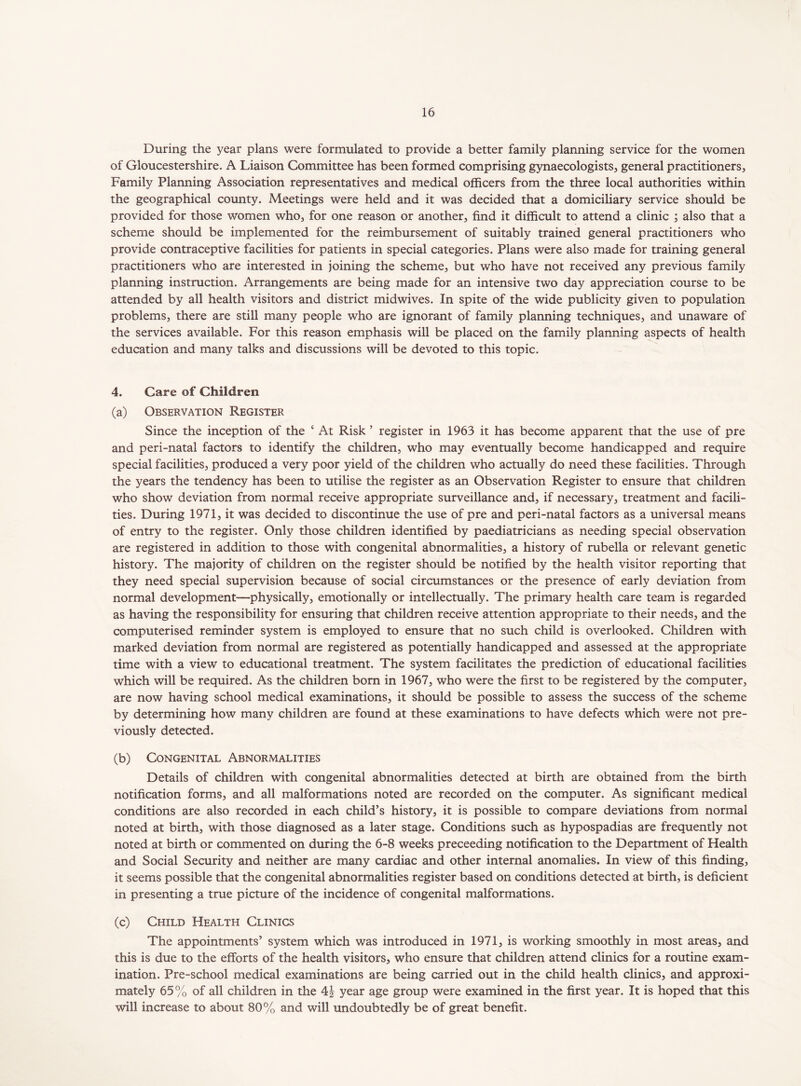 During the year plans were formulated to provide a better family planning service for the women of Gloucestershire. A Liaison Committee has been formed comprising gynaecologists, general practitioners. Family Planning Association representatives and medical officers from the three local authorities within the geographical county. Meetings were held and it was decided that a domiciliary service should be provided for those women who, for one reason or another, find it difficult to attend a clinic ; also that a scheme should be implemented for the reimbursement of suitably trained general practitioners who provide contraceptive facilities for patients in special categories. Plans were also made for training general practitioners who are interested in joining the scheme, but who have not received any previous family planning instruction. Arrangements are being made for an intensive two day appreciation course to be attended by all health visitors and district midwives. In spite of the wide publicity given to population problems, there are still many people who are ignorant of family planning techniques, and unaware of the services available. For this reason emphasis will be placed on the family planning aspects of health education and many talks and discussions will be devoted to this topic. 4. Care of Children (a) Observation Register Since the inception of the ‘ At Risk ’ register in 1963 it has become apparent that the use of pre and peri-natal factors to identify the children, who may eventually become handicapped and require special facilities, produced a very poor yield of the children who actually do need these facilities. Through the years the tendency has been to utilise the register as an Observation Register to ensure that children who show deviation from normal receive appropriate surveillance and, if necessary, treatment and facili- ties. During 1971, it was decided to discontinue the use of pre and peri-natal factors as a universal means of entry to the register. Only those children identified by paediatricians as needing special observation are registered in addition to those with congenital abnormalities, a history of rubella or relevant genetic history. The majority of children on the register should be notified by the health visitor reporting that they need special supervision because of social circumstances or the presence of early deviation from normal development—physically, emotionally or intellectually. The primary health care team is regarded as having the responsibility for ensuring that children receive attention appropriate to their needs, and the computerised reminder system is employed to ensure that no such child is overlooked. Children with marked deviation from normal are registered as potentially handicapped and assessed at the appropriate time with a view to educational treatment. The system facilitates the prediction of educational facilities which will be required. As the children born in 1967, who were the first to be registered by the computer, are now having school medical examinations, it should be possible to assess the success of the scheme by determining how many children are found at these examinations to have defects which were not pre- viously detected. (b) Congenital Abnormalities Details of children with congenital abnormalities detected at birth are obtained from the birth notification forms, and all malformations noted are recorded on the computer. As significant medical conditions are also recorded in each child’s history, it is possible to compare deviations from normal noted at birth, with those diagnosed as a later stage. Conditions such as hypospadias are frequently not noted at birth or commented on during the 6-8 weeks preceeding notification to the Department of Health and Social Security and neither are many cardiac and other internal anomalies. In view of this finding, it seems possible that the congenital abnormalities register based on conditions detected at birth, is deficient in presenting a true picture of the incidence of congenital malformations. (c) Child Health Clinics The appointments’ system which was introduced in 1971, is working smoothly in most areas, and this is due to the efforts of the health visitors, who ensure that children attend clinics for a routine exam- ination. Pre-school medical examinations are being carried out in the child health clinics, and approxi- mately 65% of all children in the 4| year age group were examined in the first year. It is hoped that this will increase to about 80% and will undoubtedly be of great benefit.
