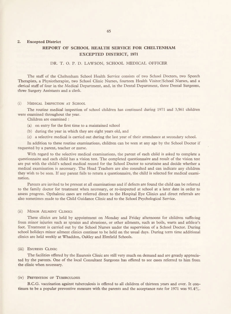 2. Excepted District REPORT OF SCHOOL HEALTH SERVICE FOR CHELTENHAM EXCEPTED DISTRICT, 1971 DR. T. O. P. D. LAWSON, SCHOOL MEDICAL OFFICER The staff of the Cheltenham School Health Service consists of two School Doctors, two Speech Therapists, a Physiotherapist, two School Clinic Nurses, fourteen Health Visitor/School Nurses, and a clerical staff of four in the Medical Department, and, in the Dental Department, three Dental Surgeons, three Surgery Assistants and a clerk. (i) Medical Inspection at School The routine medical inspection of school children has continued during 1971 and 3,561 children were examined throughout the year. Children are examined : (a) on entry for the first time to a maintained school (b) during the year in which they are eight years old, and (c) a selective medical is carried out during the last year of their attendance at secondary school. In addition to these routine examinations, children can be seen at any age by the School Doctor if requested by a parent, teacher or nurse. With regard to the selective medical examinations, the parent of each child is asked to complete a questionnaire and each child has a vision test. The completed questionnaire and result of the vision test are put with the child’s school medical record for the School Doctor to scrutinise and decide whether a medical examination is necessary. The Head Teachers are also consulted and can indicate any children they wish to be seen. If any parent fails to return a questionnaire, the child is selected for medical exami- nation. Parents are invited to be present at all examinations and if defects are found the child can be referred to the family doctor for treatment when necessary, or re-inspected at school at a later date in order to assess progress. Opthalmic cases are referred direct to the Hospital Eye Clinics and direct referrals are also sometimes made to the Child Guidance Clinic and to the School Psychological Service. (ii) Minor Ailment Clinics These clinics are held by appointment on Monday and Friday afternoons for children suffering from minor injuries such as sprains and abrasions, or other ailments, such as boils, warts and athlece’s foot. Treatment is carried out by the School Nurses under the supervision of a School Doctor. During school holidays minor ailment clinics continue to be held on the usual days. During term time additional clinics are held weekly at Whaddon, Oakley and Elmfield Schools. (iii) Enuresis Clinic The facilities offered by the Enuresis Clinic are still very much on demand and are greatly apprecia- ted by the parents. One of the local Consultant Surgeons has offered to see cases referred to him from the clinic when necessary. (iv) Prevention of Tuberculosis B.C.G. vaccination against tuberculosis is offered to all children of thirteen years and over. It con- tinues to be a popular preventive measure with the parents and the acceptance rate for 1971 was 91.4%.