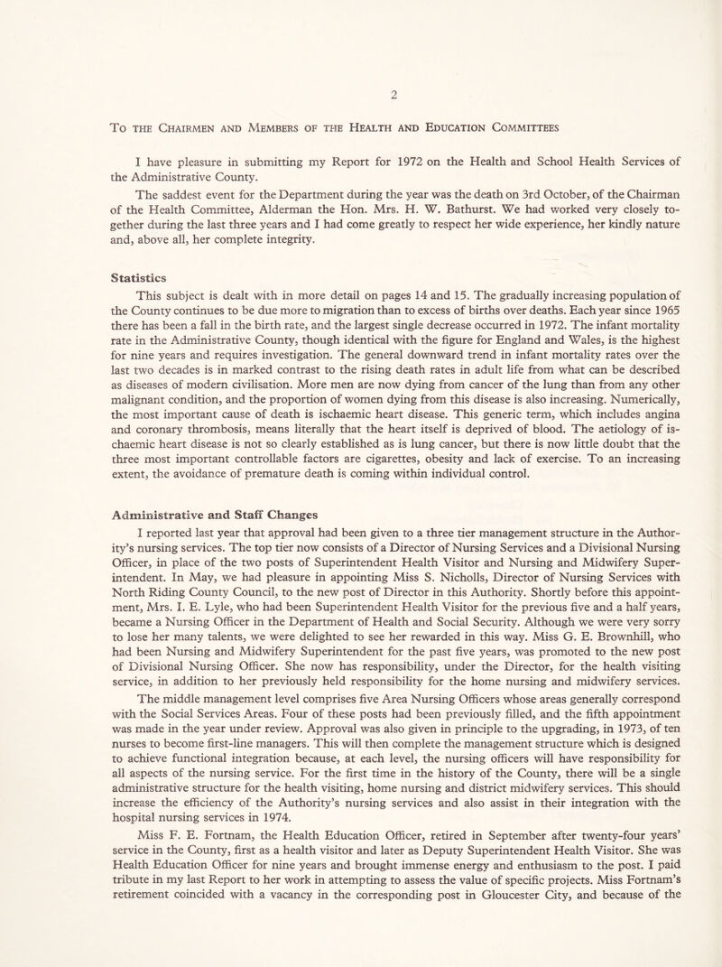 To the Chairmen and Members of the Health and Education Committees I have pleasure in submitting my Report for 1972 on the Health and School Health Services of the Administrative County. The saddest event for the Department during the year was the death on 3rd October, of the Chairman of the Health Committee, Alderman the Hon. Mrs. H. W. Bathurst. We had worked very closely to- gether during the last three years and I had come greatly to respect her wide experience, her kindly nature and, above all, her complete integrity. Statistics This subject is dealt with in more detail on pages 14 and 15. The gradually increasing population of the County continues to be due more to migration than to excess of births over deaths. Each year since 1965 there has been a fall in the birth rate, and the largest single decrease occurred in 1972. The infant mortality rate in the Administrative County, though identical with the figure for England and Wales, is the highest for nine years and requires investigation. The general downward trend in infant mortality rates over the last two decades is in marked contrast to the rising death rates in adult life from what can be described as diseases of modern civilisation. More men are now dying from cancer of the lung than from any other malignant condition, and the proportion of women dying from this disease is also increasing. Numerically, the most important cause of death is ischaemic heart disease. This generic term, which includes angina and coronary thrombosis, means literally that the heart itself is deprived of blood. The aetiology of is- chaemic heart disease is not so clearly established as is lung cancer, but there is now little doubt that the three most important controllable factors are cigarettes, obesity and lack of exercise. To an increasing extent, the avoidance of premature death is coming within individual control. Administrative and Staff Changes I reported last year that approval had been given to a three tier management structure in the Author- ity’s nursing services. The top tier now consists of a Director of Nursing Services and a Divisional Nursing Officer, in place of the two posts of Superintendent Health Visitor and Nursing and Midwifery Super- intendent. In May, we had pleasure in appointing Miss S. Nicholls, Director of Nursing Services with North Riding County Council, to the new post of Director in this Authority. Shortly before this appoint- ment, Mrs. I. E. Lyle, who had been Superintendent Health Visitor for the previous five and a half years, became a Nursing Officer in the Department of Health and Social Security. Although we were very sorry to lose her many talents, we were delighted to see her rewarded in this way. Miss G. E. Brownhill, who had been Nursing and Midwifery Superintendent for the past five years, was promoted to the new post of Divisional Nursing Officer. She now has responsibility, under the Director, for the health visiting service, in addition to her previously held responsibility for the home nursing and midwifery services. The middle management level comprises five Area Nursing Officers whose areas generally correspond with the Social Services Areas. Four of these posts had been previously filled, and the fifth appointment was made in the year under review. Approval was also given in principle to the upgrading, in 1973, of ten nurses to become first-line managers. This will then complete the management structure which is designed to achieve functional integration because, at each level, the nursing officers will have responsibility for all aspects of the nursing service. For the first time in the history of the County, there will be a single administrative structure for the health visiting, home nursing and district midwifery services. This should increase the efficiency of the Authority’s nursing services and also assist in their integration with the hospital nursing services in 1974. Miss F. E. Fortnam, the Health Education Officer, retired in September after twenty-four years’ service in the County, first as a health visitor and later as Deputy Superintendent Health Visitor. She was Health Education Officer for nine years and brought immense energy and enthusiasm to the post. I paid tribute in my last Report to her work in attempting to assess the value of specific projects. Miss Fortnam’s retirement coincided with a vacancy in the corresponding post in Gloucester City, and because of the