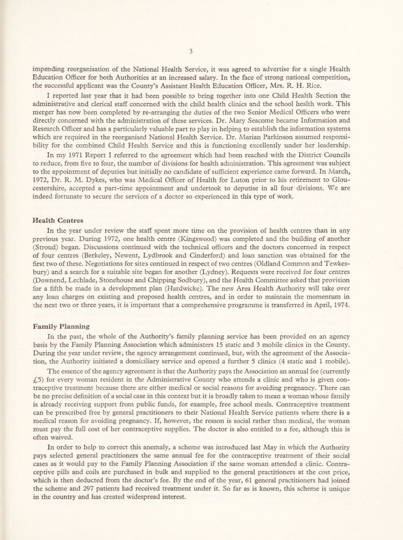 impending reorganisation of the National Health Service, it was agreed to advertise for a single Health Education Officer for both Authorities at an increased salary. In the face of strong national competition, the successful applicant was the County’s Assistant Health Education Officer, Mrs. R. H. Rice. I reported last year that it had been possible to bring together into one Child Health Section the administrative and clerical staff concerned with the child health clinics and the school health work. This merger has now been completed by re-arranging the duties of the two Senior Medical Officers who were directly concerned with the administration of these services. Dr. Mary Seacome became Information and Research Officer and has a particularly valuable part to play in helping to establish the information systems which are required in the reorganised National Health Service. Dr. Alarian Parkinson assumed responsi- bility for the combined Child Health Service and this is functioning excellently under her leadership. In my 1971 Report I referred to the agreement which had been reached with the District Councils to reduce, from five to four, the number of divisions for health administration. This agreement was subject to the appointment of deputies but initially no candidate of sufficient experience came forward. In March, 1972, Dr. R. M. Dykes, who was Medical Officer of Health for Luton prior to his retirement to Glou- cestershire, accepted a part-time appointment and undertook to deputise in all four divisions. We are indeed fortunate to secure the services of a doctor so experienced in this type of work. Health Centres In the year under review the staff spent more time on the provision of health centres than in any previous year. During 1972, one health centre (Kingswood) was completed and the building of another (Stroud) began. Discussions continued with the technical officers and the doctors concerned in respect of four centres (Berkeley, Newent, Lydbrook and Cinderford) and loan sanction was obtained for the first two of these. Negotiations for sites continued in respect of two centres (Oldland Common and Tewkes- bury) and a search for a suitable site began for another (Lydney). Requests were received for four centres (Downend, Lechlade, Stonehouse and Chipping Sodbury), and the Health Committee asked that provision for a fifth be made in a development plan (Hardwicke). The new Area Health Authority will take over any loan charges on existing and proposed health centres, and in order to maintain the momentum in the next two or three years, it is important that a comprehensive programme is transferred in April, 1974. Family Planning In the past, the whole of the Authority’s family planning service has been provided on an agency basis by the Family Planning Association which administers 15 static and 3 mobile clinics in the County. During the year under review, the agency arrangement continued, but, with the agreement of the Associa- tion, the Authority initiated a domiciliary service and opened a further 5 clinics (4 static and 1 mobile). The essence of the agency agreement is that the Authority pays the Association an annual fee (currently £5) for every woman resident in the Administrative County who attends a clinic and who is given con- traceptive treatment because there are either medical or social reasons for avoiding pregnancy. There can be no precise definition of a social case in this context but it is broadly taken to mean a woman whose family is already receiving support from public funds, for example, free school meals. Contraceptive treatment can be prescribed free by general practitioners to their National Health Service patients where there is a medical reason for avoiding pregnancy. If, however, the reason is social rather than medical, the woman must pay the full cost of her contraceptive supplies. The doctor is also entitled to a fee, although this is often waived. In order to help to correct this anomaly, a scheme was introduced last May in which the Authority pays selected general practitioners the same annual fee for the contraceptive treatment of their social cases as it would pay to the Family Planning Association if the same woman attended a clinic. Contra- ceptive pills and coils are purchased in bulk and supplied to the general practitioners at the cost price, which is then deducted from the doctor’s fee. By the end of the year, 61 general practitioners had joined the scheme and 297 patients had received treatment under it. So far as is known, this scheme is unique in the country and has created widespread interest.