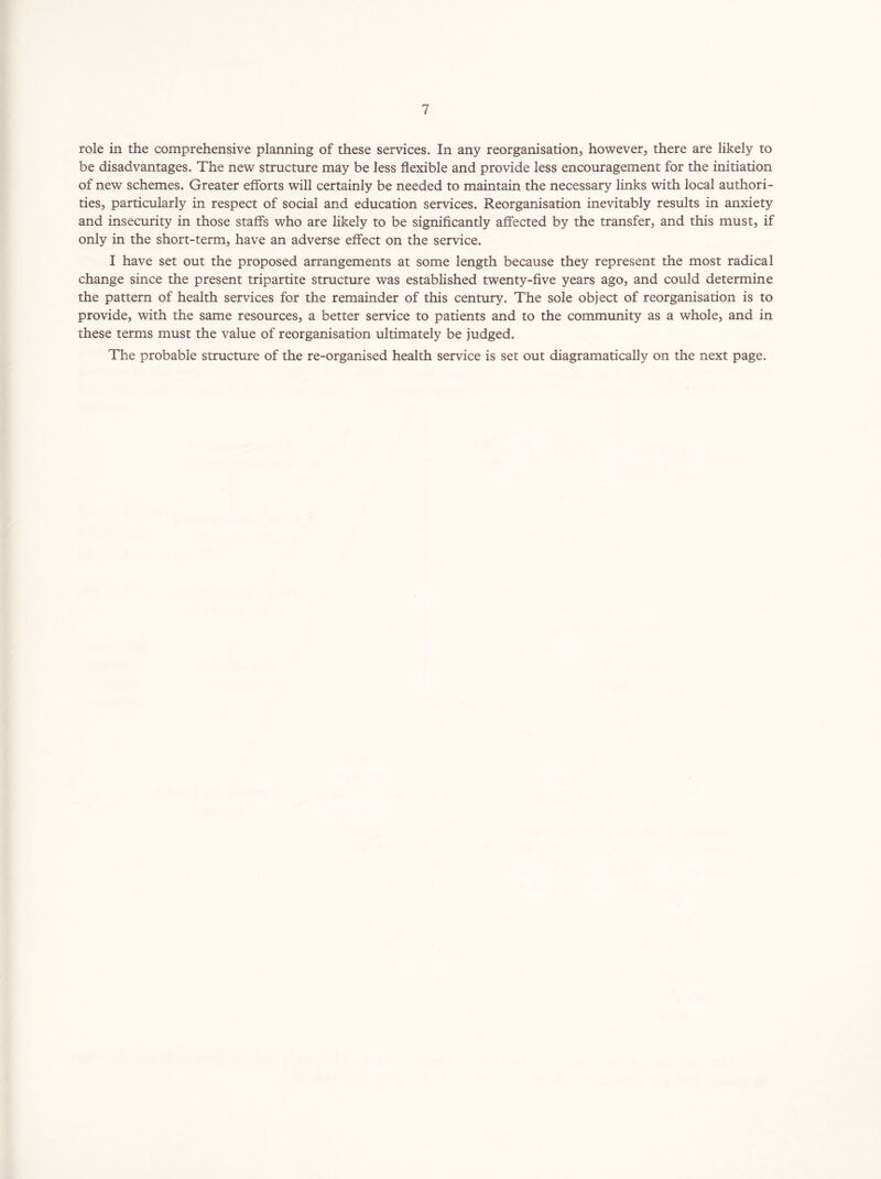role in the comprehensive planning of these services. In any reorganisation, however, there are likely to be disadvantages. The new structure may be less flexible and provide less encouragement for the initiation of new schemes. Greater efforts will certainly be needed to maintain the necessary links with local authori- ties, particularly in respect of social and education services. Reorganisation inevitably results in anxiety and insecurity in those staffs who are likely to be significantly affected by the transfer, and this must, if only in the short-term, have an adverse effect on the service. I have set out the proposed arrangements at some length because they represent the most radical change since the present tripartite structure was established twenty-five years ago, and could determine the pattern of health services for the remainder of this century. The sole object of reorganisation is to provide, with the same resources, a better service to patients and to the community as a whole, and in these terms must the value of reorganisation ultimately be judged. The probable structure of the re-organised health service is set out diagramatically on the next page.