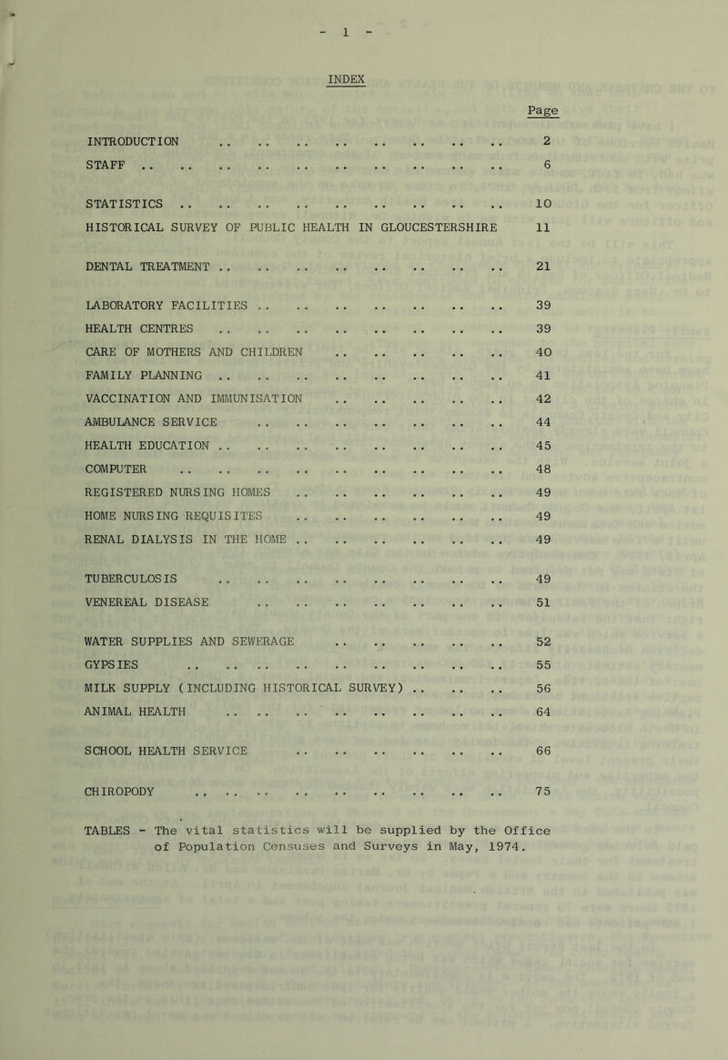 INDEX Page INTRODUCTION • • • • 2 STAFF • • 6 STATISTICS . . • • . . • . • . 10 HISTORICAL SURVEY OF PUBLIC HEALTH IN GLOUCESTERSHIRE 11 DENTAL TREATMENT 21 LABORATORY FACILITIES .. • • 39 HEALTH CENTRES ... 39 CARE OF MOTHERS AND CHILDREN . - 40 FAMILY PLANNING . . 41 VACCINATION AND IMMUNISATION . . 42 AMBULANCE SERVICE - • • 44 HEALTH EDUCATION .. • • 45 COMPUTER • • 48 REGISTERED NURSING HOMES . . 49 HOME NURSING REQUISITES • • 49 RENAL DIALYSIS IN THE HOME .. • • 49 TUBERCULOSIS • . 49 VENEREAL DISEASE 51 WATER SUPPLIES AND SEWERAGE . , 52 GYPSIES • • 55 MILK SUPPLY (INCLUDING HISTORICAL SURVEY) 56 ANIMAL HEALTH 64 SCHOOL HEALTH SERVICE 66 CHIROPODY . . . . 75 TABLES - The vital statistics will be supplied by the Office of Population Censuses and Surveys in May, 1974.