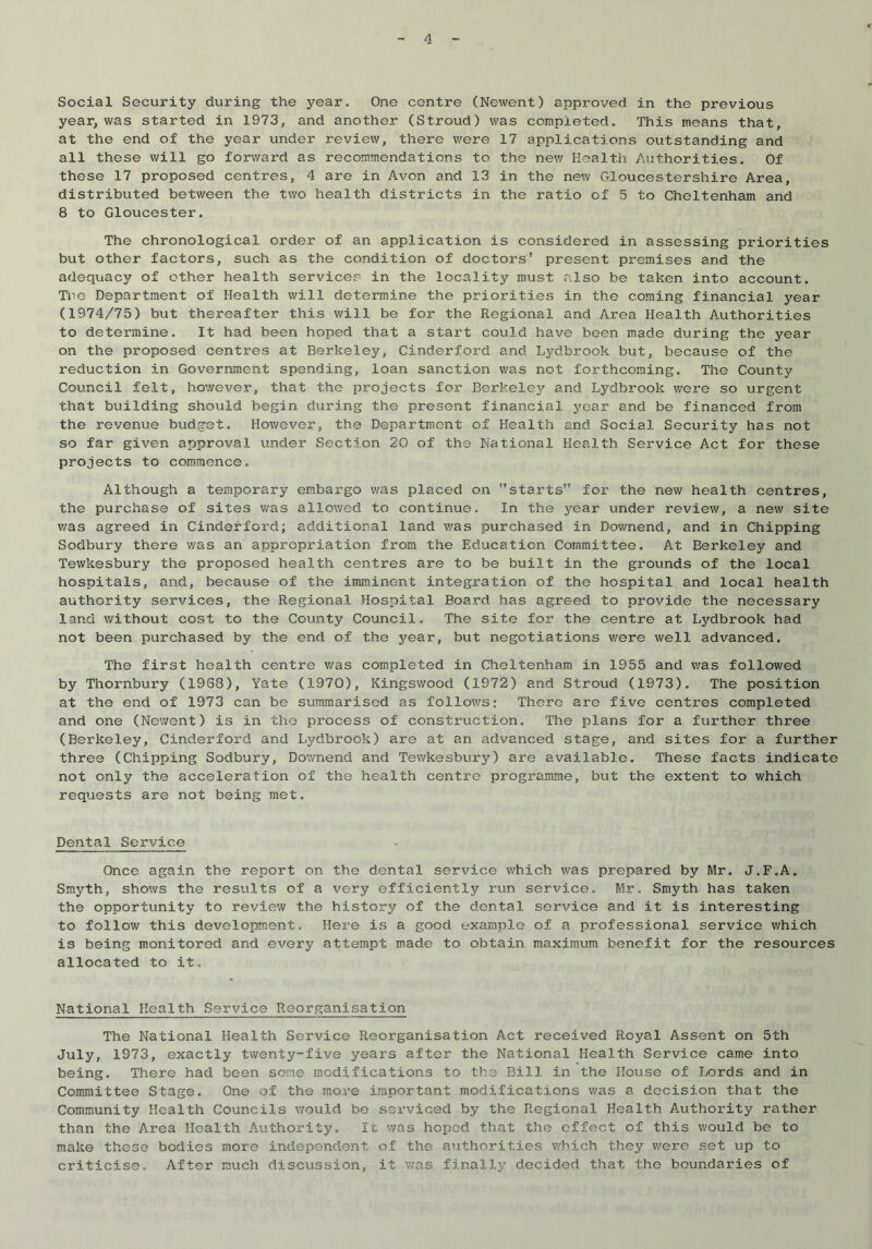 Social Security during the year. One centre (Newent) approved in the previous year, was started in 1973, and another (Stroud) was completed. This means that, at the end of the year under review, there were 17 applications outstanding and all these will go forward as recommendations to the new Health Authorities. Of these 17 proposed centres, 4 are in Avon and 13 in the new Gloucestershire Area, distributed between the two health districts in the ratio of 5 to Cheltenham and 8 to Gloucester. The chronological order of an application is considered in assessing priorities but other factors, such as the condition of doctors' present premises and the adequacy of other health services in the locality must also be taken into account. The Department of Health will determine the priorities in the coming financial year (1974/75) but thereafter this will be for the Regional and Area Health Authorities to determine. It had been hoped that a start could have been made during the year on the proposed centres at Berkeley, Cinderford and Lydbrook but, because of the reduction in Government spending, loan sanction was not forthcoming. The County Council felt, however, that the projects for Berkeley and Lydbrook were so urgent that building should begin during the present financial year and be financed from the revenue budget. However, the Department of Health and Social Security has not so far given approval under Section 20 of the National Health Service Act for these projects to commence. Although a temporary embargo was placed on starts for the new health centres, the purchase of sites was allowed to continue. In the year under review, a new site was agreed in Cinderford; additional land v/as purchased in Downend, and in Chipping Sodbury there was an appropriation from the Education Committee. At Berkeley and Tewkesbury the proposed health centres are to be built in the grounds of the local hospitals, and, because of the imminent integration of the hospital and local health authority services, the Regional Hospital Eoard has agreed to provide the necessary land without cost to the County Council. The site for the centre at Lydbrook had not been purchased by the end of the year, but negotiations were well advanced. The first health centre was completed in Cheltenham in 1955 and v/as followed by Thornbury (19G8), Yate (1970), Kingswood (1972) and Stroud (1973). The position at the end of 1973 can be summarised as follows: There are five centres completed and one (Newent) is in the process of construction. The plans for a further three (Berkeley, Cinderford and Lydbrook) are at an advanced stage, and sites for a further three (Chipping Sodbury, Downend and Tewkesbury) are available. These facts indicate not only the acceleration of the health centre programme, but the extent to which requests are not being met. Dental Service Once again the report on the dental service which was prepared by Mr. J.F.A. Smyth, shows the results of a very efficiently run service. Mr. Smyth has taken the opportunity to review the history of the dental service and it is interesting to follow this development. Here is a good example of a professional service which is being monitored and every attempt made to obtain maximum benefit for the resources allocated to it. National Health Service Reorganisation The National Health Service Reorganisation Act received Royal Assent on 5th July, 1973, exactly twenty-five years after the National Health Service came into being. There had been some modifications to the Bill in the House of Lords and in Committee Stage. One of the more important modifications was a decision that the Community Health Councils would be serviced by the Regional Health Authority rather than the Area Health Authority. It was hoped that the effect of this would be to make these bodies more independent of the authorities which they were set up to criticise. After much discussion, it v/as finally decided that the boundaries of