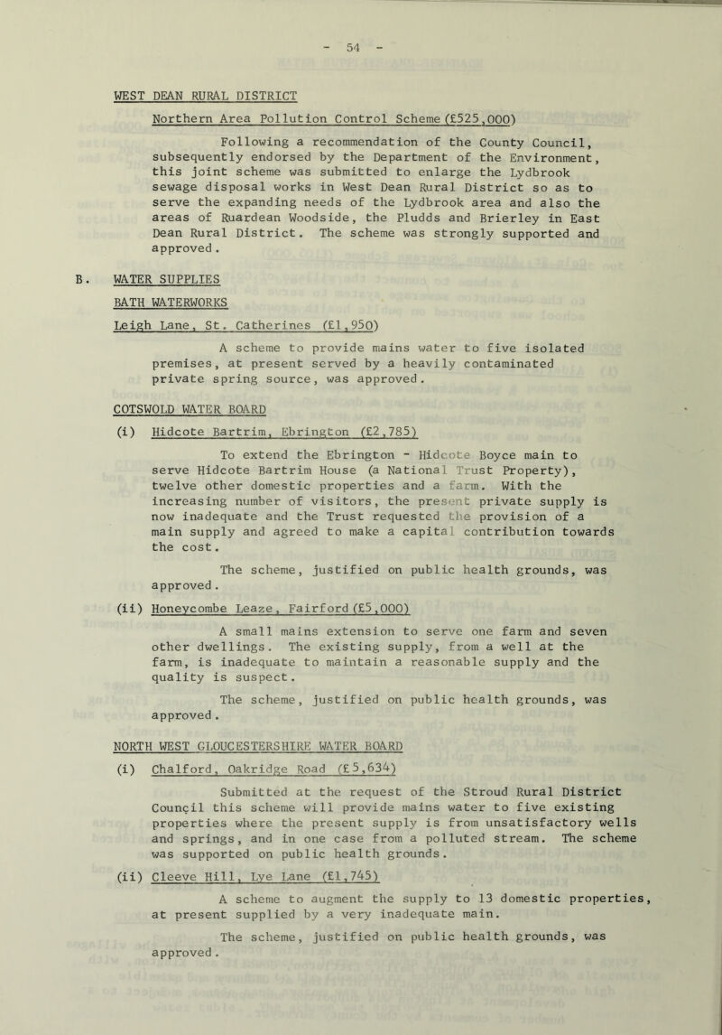 WEST DEAN RURAL DISTRICT Northern Area Pollution Control Scheme (£525,000) Following a recommendation of the County Council, subsequently endorsed by the Department of the Environment, this joint scheme was submitted to enlarge the Lydbrook sewage disposal works in West Dean Rural District so as to serve the expanding needs of the Lydbrook area and also the areas of Ruardean Woodside, the Pludds and Brierley in East Dean Rural District. The scheme was strongly supported and approved . B. WATER SUPPLIES BATH WATERWORKS Leigh Lane, St. Catherines ('Ll, 950) A scheme to provide mains water to five isolated premises, at present served by a heavily contaminated private spring source, was approved. COTSWQLD WATER BOARD (i) Hidcote Bartrim, Ebrington (£2,785) To extend the Ebrington - Hidcote Boyce main to serve Hidcote Bartrim House (a National Trust Property), twelve other domestic properties and a farm. With the increasing number of visitors, the present private supply is now inadequate and the Trust requested the provision of a main supply and agreed to make a capital contribution towards the cost. The scheme, justified on public health grounds, was approved. (ii) Honeycombe Leaze, Fairford (£5,000) A small mains extension to serve one farm and seven other dwellings. The existing supply, from a well at the farm, is inadequate to maintain a reasonable supply and the quality is suspect. The scheme, justified on public health grounds, was approved. NORTH WEST GLOUCESTERSHIRE WATER BOARD (i) Chalford, Oakridge Road (£5,634) Submitted at the request of the Stroud Rural District Council this scheme will provide mains water to five existing properties where the present supply is from unsatisfactory wells and springs, and in one case from a polluted stream. The scheme was supported on public health grounds. (ii) Cleeve Hill, Lye Lane (£1,745) A scheme to augment the supply to 13 domestic properties, at present supplied by a very inadequate main. The scheme, justified on public health grounds, was approved .