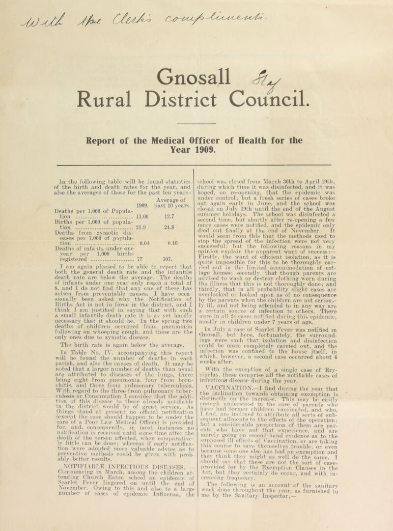 Gnosall Rural District Council. Report of the Medical Officer of Health for the Year 1909. In the following table will be found statistics of the birth and death rates for the year, and also the averages of those for the past ten years: Average of 1909. past 10 years. Deaths per 1,000 of Popula- tion 11.00 12.7 Elirths per 1,000 of popula- tion 21.9 24.8 Deaths from zymotic dis- eases per 1,000 of popula- tion 0.04 0.10 Deaths of infants under one year per 1,000 births registered 77 107. I am again pleased to be able to report that both the general death rate and the infantile death rate are below the average. The deaths of infants under one year only reach a total of 8, and 1 do not find that any one of these has arisen from preventable causes. I have occa- sionally been asked why the Notification of Births Act is not in force in the district, and I think I am justified in saying that with such a small infantile death rate it is a< yet hardly necessary that it should be. In the spring two deaths of children occurred from pneumonia following on whooping cough, and these are the only ones due to zymotic disease. The birth rate is again below the average. In Table No. IV. accompanying this report will be found the number of deaths in each parish, and also the causes of death. It may be noted that a larger number of deaths than usual are attributed to diseases of the lungs, there being eight from pneumonia, four from bron- chitis, and three from pulmonary tuberculosis. With regard to the three from pulmonary tuber- culosis or Consumption T consider that the addi- tion of this disease to those already notifiable in the district would be of great service. As things stand at present no official notification (except the case should happen to be under the care of a Poor Law Medical Officer) is provided for. and, consequently, in most instances no notification is received until some time after the death of the person affected, when comparative- ly little can be done; whereas if early notifica- tion were adopted more valuable advice as to preventive methods could be given with prob- ably better results. NOTIFIABLE INFECTIOUS DISEASES. - Commencing in March, among the children at- tending Church Eaton school an epidemic of Scarlet Fever lingered on until the end of November. Owing to this and also to a large number of cases of epidemic Influenza, the school was closed from March 30th to April 19th, during which time it was disinfected, and it was hoped, on re-opening, that the epidemic was under control; but a fresh series of cases broke out again early in June, and the school was closed on July 19th until the end of the August summer holidays. The school was disinfected a second time, but shortly after re-opening a few more cases were notified, and the epidemic only died out finally at the end of November. It would seem from this that the methods used to stop the spread of the infection were not very successful; but the following reasons in my opinion explain the apparent want of success:— Firstly, the want of efficient isolation, as it is quite impossible for this to be thoroughly car- ried out in the limited accommodation of cot- tage homes; secondly, that though parents are advised to wash or destroy clothing worn during the illness that this is not thoroughly done; and thirdly, that in all probability slight cases are overlooked or looked upon as of no consequence by the parents when the children are not serious- ly ill, and not being attended to in any way are a certain source of infection to others. There were in all 24 cases notified during this epidemic, mostly in children under 7 years of age. In July a case of Scarlet Fever was notified in Gnosall. but here, fortunately, the surround- ings were such that isolation and disinfection could be more completely carried out, and the infection was confined to the house itself, in which, however, a second case occurred about 6 weeks after. With the exception of a single case of Ery- sipelas, these comprise all the notifiable cases of infections disease during the year. \ ACCINATTON.—I find during the year that the inclination towards obtaining exemption is distinctly on the increase. This may be easi.lv enough understood in the case of parents who have had former children vaccinated, and who, I find, are inclined to attribute all sorts of sub- sequent ailments to the effects of the operation; but a considerable proportion of them are par- ents who have not that experience, and are merely going on second-hand evidence as to the supposed ill effects of Vaccination, or are taking this course to save themselves trouble, or even because some one else has had an exemption anti they think they might as well do the same. I should say that these are not the sort of cases provided for by the Exemption Clauses in the Act, but they certainly do occur, and with in- creasing frequency. The following is an account of the sanitary work done throughout the year, as furnished to mo by the Sanitary Inspector;—