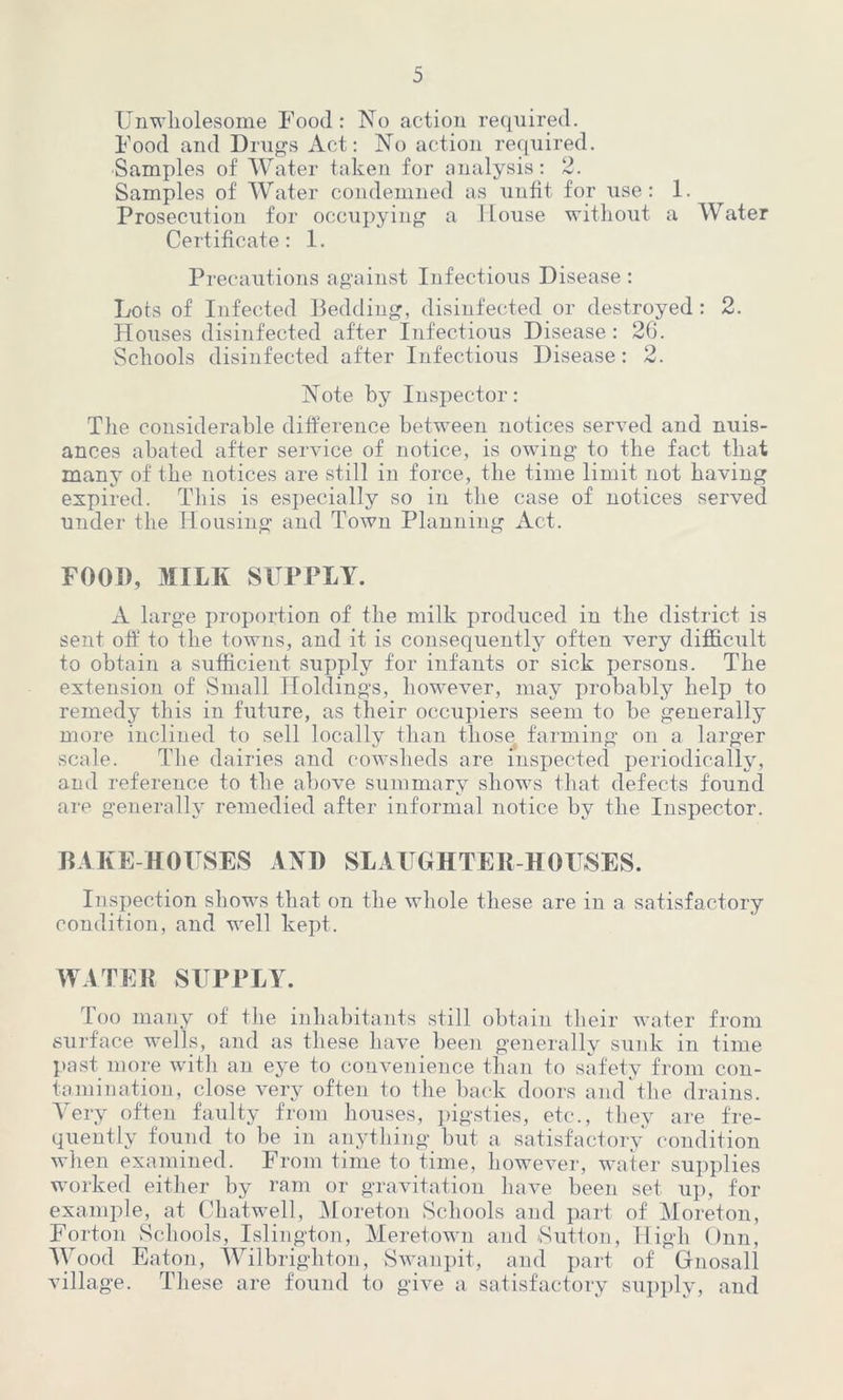 Unwholesome Food: No action required. Food and Drugs Act: No action required. Samples of Water taken for analysis: 2. Samples of Water condemned as unfit for use: 1. Prosecution for occupying a Mouse without a Water Certificate: 1. Precautions against Infectious Disease : Lots of Infected Bedding, disinfected or destroyed : 2. Houses disinfected after Infectious Disease: 26. Schools disinfected after Infectious Disease: 2. Note by Inspector: The considerable difference between notices served and nuis- ances abated after service of notice, is owing to the fact that many of the notices are still in force, the time limit not having expired. This is especially so in the case of notices served under the Housing and Town Planning Act. FOOD, MILK SUPPLY. A large proportion of the milk produced in the district is sent off fo the towns, and it is consequently often very difficult to obtain a sufficient supply for infants or sick persons. The extension of Small Holdings, however, may probably help to remedy this in future, as their occupiers seem to be generally more inclined to sell locally than those farming on a larger scale. The dairies and cowsheds are inspected periodically, and reference to the above summary shows that defects found are generally remedied after informal notice by the Inspector. BAKE HOUSES AND SLAUGHTER HOUSES. Inspection shows that on the whole these are in a satisfactory condition, and well kept. WATER SUPPLY. Too many of the inhabitants still obtain their water from surface wells, and as these have been generally sunk in time past more with an eye to convenience than to safety from con- tamination, close very often to the back doors and the drains. Very often faulty from houses, pigsties, etc., they are fre- quently found to be in anything but a satisfactory condition when examined. From time to time, however, water supplies worked either by ram or gravitation have been set up, for example, at Chatwell, Moreton Schools and part of Moreton, Forton Schools, Islington, Meretown and Sutton, High Onn, Wood Eaton, Wilbrighton, Swanpit, and part of Gfnosall village. These are found to give a satisfactory supply, and