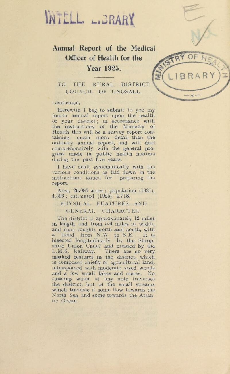 VnTILL _.3RAftK Annual Report of the Medical Officer of Health for the Year 1925. TO THE RURAL DISTRICT COUNCIL OF GNOSALL. ( ientlemen. Herewith I beg to submit to you my fourth annual report upon the health of your district; in accordance with the instructions of the Ministry of Health this will be a survey report con- taining much more detail than the ordinary annual report, and will deal comprehensively with the general pro- gress made in public health matters during the past five years. 1 have dealt systematically with the various conditions as laid down in the instructions issued for preparing the report. Area, 2(1,08.1 acres ; population (1921), 4,09(1; estimated (1920), 4,718. PHYSICAL FEATURES AND (1E N E R A L C H A R A C T ER. The district is approximately 12 miles in length and from 0-6 miles in width, and runs roughly north and south, with a trend from N.W. to S.E. It is bisected longitudinally by the Shrop- shire Union Canal and crossed by tire L.M.S. Railway. There are no very marked features in the district, which is composed chiefly of agricultural land, interspersed with moderate sized woods and a few small lakes and meres. No running, water of any note traverses the district, but of the small streams which traverse it some flow towards the North Sea and some towards the Atlan- tic Ocean.