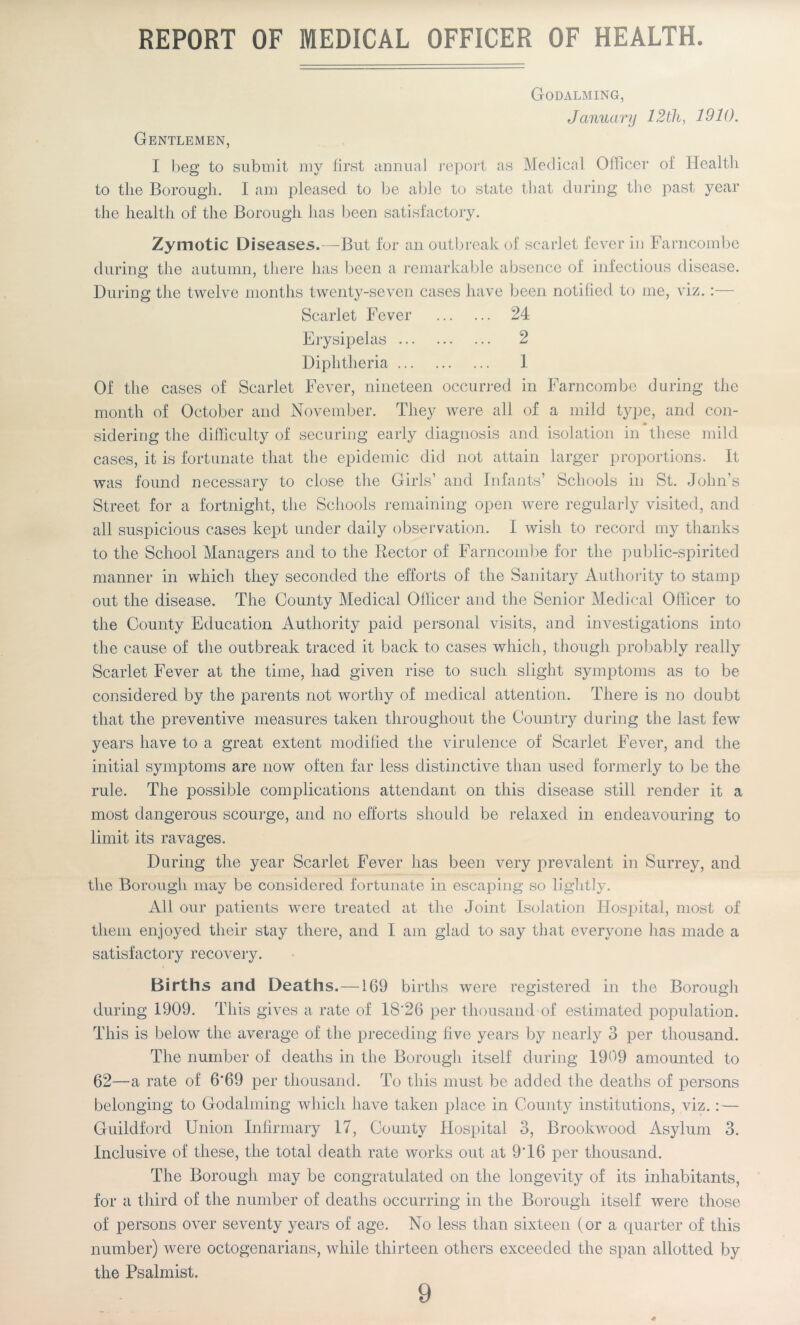 REPORT OF MEDICAL OFFICER OF HEALTH. Godalming, January 12th, 1910. Gentlemen, I beg to submit my first annual report as Medical Officer of Health to the Borough. I am pleased to be able to state that during the past year the health of the Borough has been satisfactory. Zymotic Diseases.—But for an outbreak of scarlet fever in Farncombe during the autumn, there has been a remarkable absence of infectious disease. During the twelve months twenty-seven cases have been notified to me, viz. Scarlet Fever 24 Erysipelas 2 Diphtheria 1 Of the cases of Scarlet Fever, nineteen occurred in Farncombe during the month of October and November. They were all of a mild type, and con- * sidering the difficulty of securing early diagnosis and isolation in these mild cases, it is fortunate that the epidemic did not attain larger proportions. It was found necessary to close the Girls’ and Infants’ Schools in St. John’s Street for a fortnight, the Schools remaining open were regularly visited, and all suspicious cases kept under daily observation. I wish to record my thanks to the School Managers and to the Rector of Farncombe for the public-spirited manner in which they seconded the efforts of the Sanitary Authority to stamp out the disease. The County Medical Olllcer and the Senior Medical Officer to the County Education Authority paid personal visits, and investigations into the cause of the outbreak traced it back to cases which, though probably really Scarlet Fever at the time, had given rise to such slight symptoms as to be considered by the parents not worthy of medical attention. There is no doubt that the preventive measures taken throughout the Country during the last fewT years have to a great extent modified the virulence of Scarlet Fever, and the initial symptoms are now often far less distinctive than used formerly to be the rule. The possible complications attendant on this disease still render it a most dangerous scourge, and no efforts should be relaxed in endeavouring to limit its ravages. During the year Scarlet Fever has been very prevalent in Surrey, and the Borough may be considered fortunate in escaping so lightly. All our patients were treated at the Joint Isolation Hospital, most of them enjoyed their stay there, and I am glad to say that everyone has made a satisfactory recovery. Births and Deaths.—1G9 births were registered in the Borough during 1909. This gives a rate of 18'26 per thousand of estimated population. This is below the average of the preceding five years by nearly 3 per thousand. The number of deaths in the Borough itself during 1909 amounted to 62—a rate of 6‘69 per thousand. To this must be added the deaths of persons belonging to Godaiming which have taken place in County institutions, viz.: — Guildford Union Infirmary 17, County Hospital 3, Brookwood Asylum 3. Inclusive of these, the total death rate works out at 9T6 per thousand. The Borough may be congratulated on the longevity of its inhabitants, for a third of the number of deaths occurring in the Borough itself were those of persons over seventy years of age. No less than sixteen (or a quarter of this number) were octogenarians, while thirteen others exceeded the span allotted by the Psalmist. 9