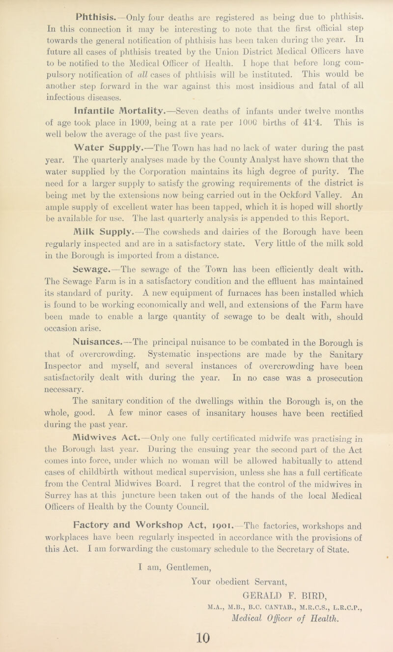 Phth isis.—Only four deaths are registered as being due to phthisis. In this connection it may be interesting to note that the first official step towards the general notification of phthisis has been taken during the year. In future all cases of phthisis treated by the Union District Medical Officers have to be notified to the Medical Officer of Health. I hope that before long com- pulsory notification of all cases of phthisis will be instituted. This would be another step forward in the war against this most insidious and fatal of all infectious diseases. Infantile Mortality .—Seven deaths of infants under twelve months of age took place in 1909, being at a rate per 1000 births of 41*4. This is well below the average of the past fi ve years. Water Supply.—The Town has had no lack of water during the past year. The quarterly analyses made by the County Analyst have shown that the water supplied by the Corporation maintains its high degree of purity. The need for a larger supply to satisfy the growing requirements of the district is being met by the extensions now being carried out in the Ockford Valley. An ample supply of excellent water has been tapped, which it is hoped will shortly be available for use. The last quarterly analysis is appended to this Report. Milk Supply. —The cowsheds and dairies of the Borough have been regularly inspected and are in a satisfactory state. Very little of the milk sold in the Borough is imported from a distance. Sewage.—The sewage of the Town has been efficiently dealt with. The Sewage Farm is in a satisfactory condition and the effluent has maintained its standard of purity. A new equipment of furnaces has been installed which is found to be working economically and well, and extensions of the Farm have been made to enable a large quantity of sewage to be dealt with, should occasion arise. Nuisances.—The principal nuisance to be combated in the Borough is that of overcrowding. Systematic inspections are made by the Sanitary Inspector and myself, and several instances of overcrowding have been satisfactorily dealt with during the year. In no case was a prosecution necessary. The sanitary condition of the dwellings within the Borough is, on the whole, good. A few minor cases of insanitary houses have been rectified during the past year. Mid wives Act.—Only one fully certificated midwife was practising in the Borough last year. During the ensuing year the second part of the Act comes into force, under which no woman will be allowed habitually to attend cases of childbirth without medical supervision, unless she has a full certificate from the Central Midwives Board. I regret that the control of the midwives in Surrey has at this juncture been taken out of the hands of the local Medical Officers of Health by the County Council. Factory and Workshop Act, 1901,—The factories, workshops and workplaces have been regularly inspected in accordance with the provisions of this Act. I am forwarding the customary schedule to the Secretary of State. I am, Gentlemen, Your obedient Servant, GERALD F. BIRD, M.A., M.B., B.C. CANTAB., M.R.C.S., L.R.C.P., Medical Officer of Health. 10