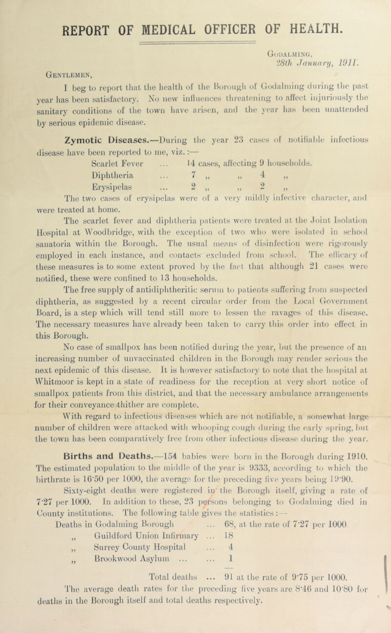 REPORT OF MEDICAL OFFICER OF HEALTH. n v> Godalming, 28th January, 1911. Gentlemen, I beg to report that the health of the Borough of Godalming during the past year has been satisfactory. No new influences threatening to affect injuriously the sanitary conditions of the town have arisen, and the year has been unattended by serious epidemic disease. Zymotic Diseases.—During the year 23 cases of notifiable infectious disease have been reported to me, viz.:— Scarlet Fever ... 14 cases, affecting 9 households. Diphtheria ... 7 ,, ,, 4 Erysipelas ... 2 ,, ,, 2 The two cases of erysipelas were of a very mildly infective character, and were treated at home. The scarlet fever and diphtheria patients were treated at the Joint Isolation Hospital at Woodbridge, with the exception of two who were isolated in school sanatoria within the Borough. The usual means of disinfection were rigorously employed in each instance, and contacts excluded from school. The efficacy of these measures is to some extent proved by the fact that although 21 cases were notified, these were confined to 13 households. The free supply of antidiphtheritic serum to patients suffering from suspected diphtheria, as suggested by a recent circular order from the Local Government Board, is a step which will tend still more to lessen the ravages of this disease. The necessary measures have already been taken to carry this order into effect, in this Borough. No case of smallpox has been notified during the year, but the presence of an increasing number of unvaccinated children in the Borough may render serious the next epidemic of this disease. It is however satisfactory to note that the hospital at Whitmoor is kept in a state of readiness for the reception at very short notice of smallpox patients from this district, and that the necessary ambulance arrangements for their conveyance -thither are complete. With regard to infectious diseases which are not notifiable, a somewhat large number of children were attacked with whooping cough during the early spring, but the town has been comparatively free from other infectious disease during the year. Births and Deaths.—154 babies were born in the Borough during 1910. The estimated population to the middle of the year is 9333, according to which the birthrate is 16'50 per 1000, the average for the preceding live years being 19*90. Sixty-eight deaths were registered in the Borough itself, giving a rate of 7*27 per 1000. In addition to these, 23 persons belonging to Godalming died in County institutions. The following table gives the statistics :— Deaths in Godalming Borough ... 68, at the rate of 7*27 per 1000 ,, Guildford Union Infirmary ... 18 ,, Surrey County Hospital ... 4 Brookwood Asvlum ... ... 1 Total deaths ... 91 at the rate of 9*75 per 1000. The average death rates for the preceding five years are 8*46 and 10*80 for deaths in the Borough itself and total deaths respectively.