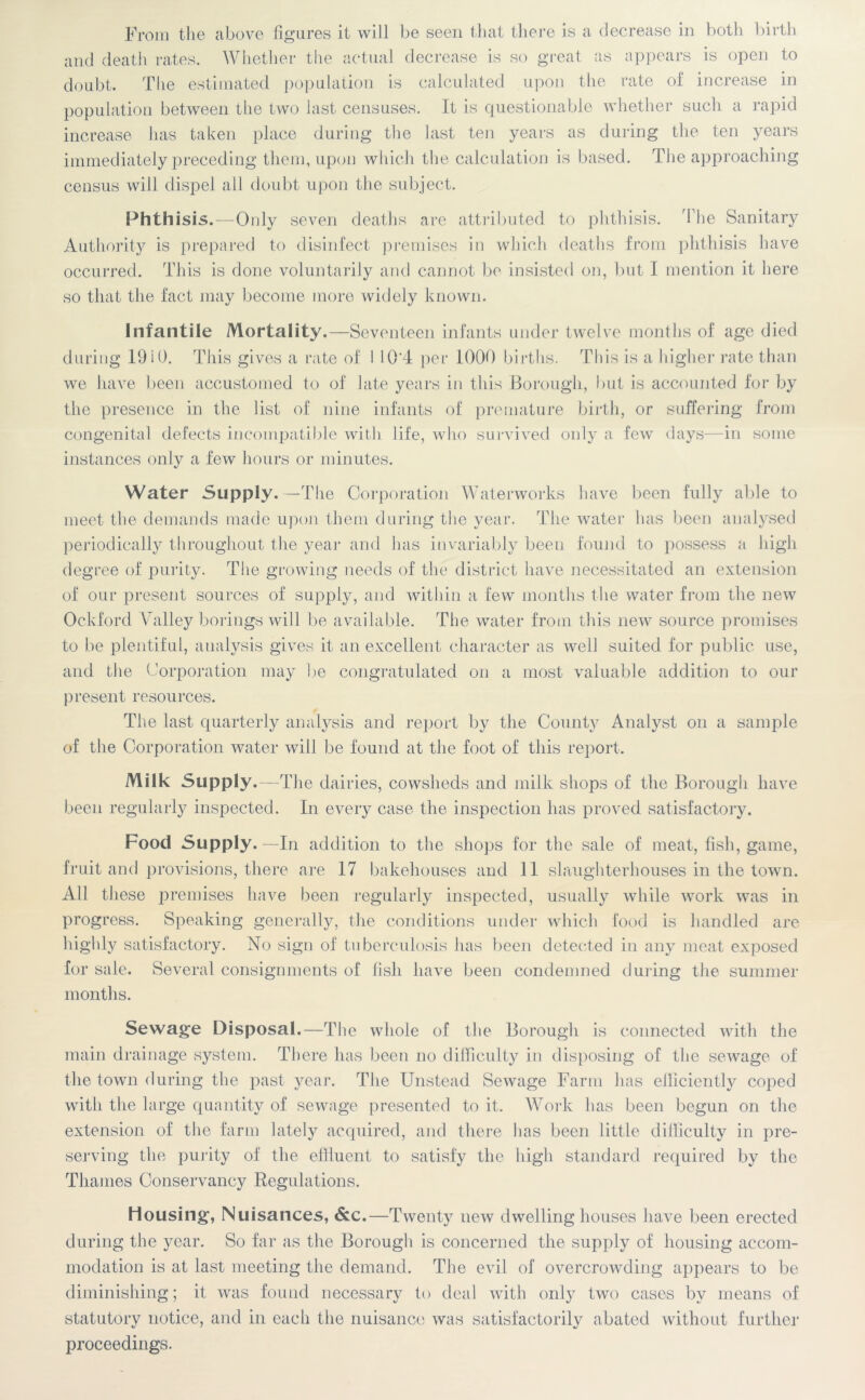 From the above figures it will be seen that there is a decrease in both birth and death rates. Whether the actual decrease is so great as appears is open to doubt. The estimated population is calculated upon the rate of increase in population between the two last censuses. It is questionable whether such a rapid increase has taken place during the last ten years as during the ten years immediately preceding them, upon which the calculation is based. The approaching census will dispel all doubt upon the subject. Phthisis.—Only seven deaths are attributed to phthisis. The Sanitary Authority is prepared to disinfect premises in which deaths from phthisis have occurred. This is done voluntarily and cannot be insisted on, but I mention it here so that the fact may become more widely known. Infantile Mortality.—Seventeen infants under twelve months of age died during 1910. This gives a rate of 1 10‘4 per 1000 births. This is a higher rate than we have been accustomed to of late years in this Borough, but is accounted for by the presence in the list of nine infants of premature birth, or suffering from congenital defects incompatible with life, who survived only a few days—in some instances only a few hours or minutes. Water Supply.—The Corporation Waterworks have been fully able to meet the demands made upon them during the year. The water has been analysed periodically throughout the year and has invariably been found to possess a high degree of purity. The growing needs of the district have necessitated an extension of our present sources of supply, and within a few months the water from the new Ockford Valley borings will be available. The water from this new source promises to be plentiful, analysis gives it an excellent character as well suited for public use, and the Corporation may be congratulated on a most valuable addition to our present resources. The last quarterly analysis and report by the County Analyst on a sample of the Corporation water will be found at the foot of this report. Milk Supply.— The dairies, cowsheds and milk shops of the Borough have been regularly inspected. In every case the inspection has proved satisfactory. Food Supply.—In addition to the shops for the sale of meat, fish, game, fruit and provisions, there are 17 bakehouses and 11 slaughterhouses in the town. All these premises have been regularly inspected, usually while work was in progress. Speaking generally, the conditions under which food is handled are highly satisfactory. No sign of tuberculosis has been detected in any meat exposed for sale. Several consignments of fish have been condemned during the summer months. Sewage Disposal.—The whole of the Borough is connected with the main drainage system. There has been no difficulty in disposing of the sewage of the town during the past year. The Unstead Sewage Farm has efficiently coped with the large quantity of sewage presented to it. Work has been begun on the extension of the farm lately acquired, and there has been little difficulty in pre- serving the purity of the effluent to satisfy the high standard required by the Thames Conservancy Regulations. Housing, Nuisances, &c.—Twenty new dwelling houses have been erected during the year. So far as the Borough is concerned the supply of housing accom- modation is at last meeting the demand. The evil of overcrowding appears to be diminishing; it was found necessary to deal with only two cases by means of statutory notice, and in each the nuisance was satisfactorily abated without further proceedings.