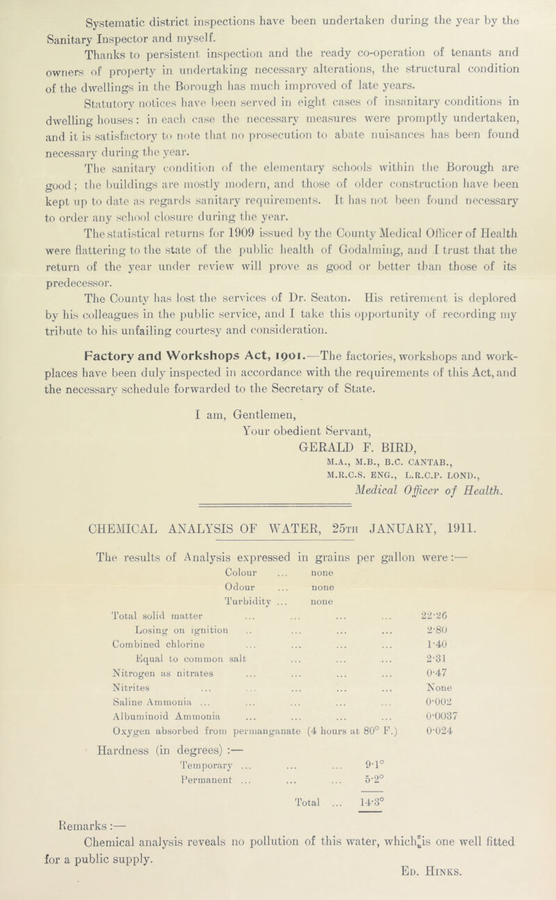 Systematic district inspections have been undertaken during the year by the Sanitary Inspector and myself. Thanks to persistent inspection and the ready co-operation of tenants and owners of property in undertaking necessary alterations, the structural condition of the dwellings in the Borough lias much improved of late years. Statutory notices have been served in eight cases of insanitary conditions in dwelling houses: in each case the necessary measures were promptly undertaken, and it is satisfactory to note that no prosecution to abate nuisances has been found necessary during the year. The sanitary condition of the elementary schools within the Borough are good; the buildings are mostly modern, and those of older construction have been kept up to date as regards sanitary requirements. It has not been found necessary to order any school closure during the year. The statistical returns for 1909 issued by the County Medical Officer of Health were flattering to the state of the public health of Godaiming, and f trust that the return of the year under review will prove as good or better than those of its predecessor. The County has lost the services of I)r. Seaton. His retirement is deplored by his colleagues in the public service, and I take this opportunity of recording my tribute to his unfailing courtesy and consideration. Factory and Workshops Act, 1901.—The factories, workshops and work- places have been duly inspected in accordance with the requirements of this Act, and the necessary schedule forwarded to the Secretary of State. I am, Gentlemen, Your obedient Servant, GERALD F. BIRD, M.A., M.B., B.C. CANTAB., M.R.C.S. ENG., L.R.C.P. LOND., Medical Officer of Health. CHEMICAL ANALYSIS OF WATER, 25th JANUARY, 1911. The results of Analysis expressed in grains per gallon were:—• Colour ... none Odour ... none Turbidity ... none Total solid matter ... ... ... ... 22*26 Losing on ignition .. ... ... ... 2,80 Combined chlorine ... ... ... ... 1*40 Equal to common salt ... ... ... 2*31 Nitrogen as nitrates ... ... ... ... 0*47 Nitrites ... ... ... ... ... None Saline Ammonia ... ... ... ... ... 0*002 Albuminoid Ammonia ... ... ... ... 0*0037 Oxygen absorbed from permanganate (4 hours at 80° F.) 0*024 Hardness (in degrees) :— Temporary ... ... ... 9*1° Permanent ... ... ... 5*2° Total ... 14*3° Remarks:— Chemical analysis reveals no pollution of this water, which’is one well fitted for a public supply. Ed. Hinks.