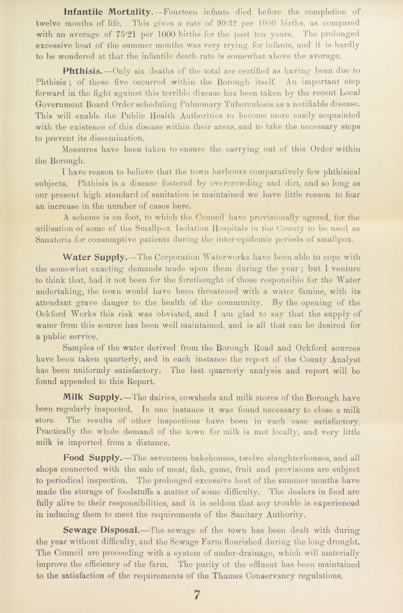 Infantile Mortality.—F ourteen infants died before the completion of twelve months of life. This gives a rate of 90*32 per 10<)Q births, as compared with an average of 75*21 per 1000 births for the past ten years. The prolonged excessive heat of the summer months was very trying for infants, and it is hardly to be wondered at that the infantile death rate is somewhat above the average. Phthisis.—Only six deaths of the total are certified as having been due to Phthisis ; of these five occurred within the Borough itself. An important step forward in the fight against this terrible disease has been taken by the recent Local Government Board Order scheduling Pulmonary Tuberculosis as a notifiable disease. This will enable the Public Health Authorities to become more easily acquainted with the existence of this disease within their areas, and to take the necessary steps to prevent its dissemination. Measures have been taken to ensure the carrying out of this Order within the Borough. I have reason to believe that the town harbours comparatively few phthisical subjects. Phthisis is a disease fostered by overcrowding and dirt, and so long as our present high standard of sanitation is maintained we have little reason to fear an increase in the number of cases here. A scheme is on foot, to which the Council have provisionally agreed, for the utilisation of some of the Smallpox Isolation Hospitals in the County to be used as Sanatoria for consumptive patients during the inter-epidemic periods of smallpox. Water Supply. —The Corporation Waterworks have been able to cope with the somewhat exacting demands made upon them during the year ; but I venture to think that, had it not been for the forethought of those responsible for the Water undertaking, the town would have been threatened with a water famine, with its attendant grave danger to the health of the community. By the opening of the Ockford Works this risk was obviated, and I am glad to say that the supply of water from this source has been well maintained, and is all that can be desired for a public service. Samples of the water derived from the Borough Road and Ockford sources have been taken quarterly, and in each instance the report of the County Analyst has been uniformly satisfactory. The last quarterly analysis and report will be found appended to this Report. Milk Supply .—The dairies, cowsheds and milk stores of the Borough have been regularly inspected. In one instance it was found necessary to close a milk store. The results of other inspections have been in each case satisfactory. Practically the whole demand of the town for milk is met locally, and very little milk is imported from a distance. Food Supply.—The seventeen bakehouses, twelve slaughterhouses, and all shops connected with the sale of meat, fish, game, fruit and provisions are subject to periodical inspection. The prolonged excessive heat of the summer months have made the storage of foodstuffs a matter of some difficulty. The dealers in food are fully alive to their responsibilities, and it is seldom that any trouble is experienced in inducing them to meet the requirements of the Sanitary Authority. Sewage Disposal.—The sewage of the town has been dealt with during the year without difficulty, and the Sewage Farm flourished during the long drought. The Council are proceeding with a system of under-drainage, which will materially improve the efficiency of the farm. The purity ol the effluent has been maintained to the satisfaction of the requirements of the Thames Conservancy regulations. 7
