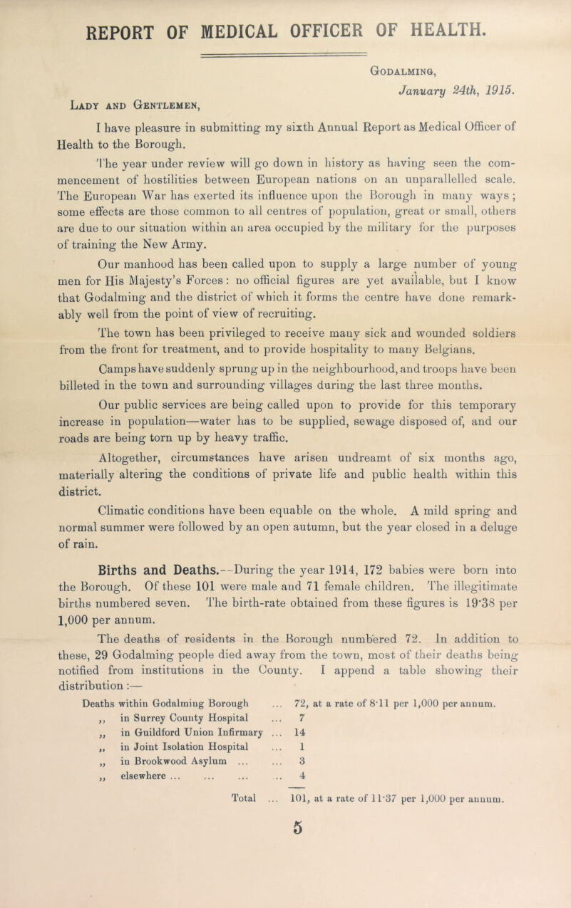 REPORT OF MEDICAL OFFICER OF HEALTH. Godalming, January 24th, 1915. Lady and Gentlemen, I have pleasure in submitting my sixth Annual Report as Medical Officer of Health to the Borough. The year under review will go down in history as having seen the com- mencement of hostilities between European nations on an unparallelled scale. The European War has exerted its influence upon the Borough in many ways ; some effects are those common to all centres of population, great or small, others are due to our situation within an area occupied by the military for the purposes of training the New Army. Our manhood has been called upon to supply a large number of young % men for His Majesty’s Forces: no official figures are yet available, but I know that Godaiming and the district of which it forms the centre have done remark- ably well from the point of view of recruiting. The town has been privileged to receive many sick and wounded soldiers from the front for treatment, and to provide hospitality to many Belgians. Camps have suddenly sprung up in the neighbourhood, and troops have been billeted in the town and surrounding villages during the last three months. Our public services are being called upon to provide for this temporary increase in population—water has to be supplied, sewage disposed of, and our roads are being torn up by heavy traffic. Altogether, circumstances have arisen undreamt of six months ago, materially altering the conditions of private life and public health within this district. Climatic conditions have been equable on the whole. A mild spring and normal summer were followed by an open autumn, but the year closed in a deluge of rain. Births and Deaths.--During the year 1914, 172 babies were born into the Borough. Of these 101 were male and 71 female children. The illegitimate births numbered seven. The birth-rate obtained from these figures is 19*38 per 1,000 per annum. The deaths of residents in the Borough numbered 72. In addition to these, 29 Godalming people died away from the town, most of their deaths being notified from institutions in the County. I append a table showing their distribution :— Deaths within Godalming Borough ... 72, at a rate of 8'11 per 1,000 per annum. ,, in Surrey County Hospital ... 7 ,, in Guildford Union Infirmary ... 14 „ in Joint Isolation Hospital ... 1 „ in Brookwood Asylum ... ... 3 ,, elsewhere ... ... ... ... 4 Total ... 101, at a rate of 11'37 per 1,000 per annum. 5