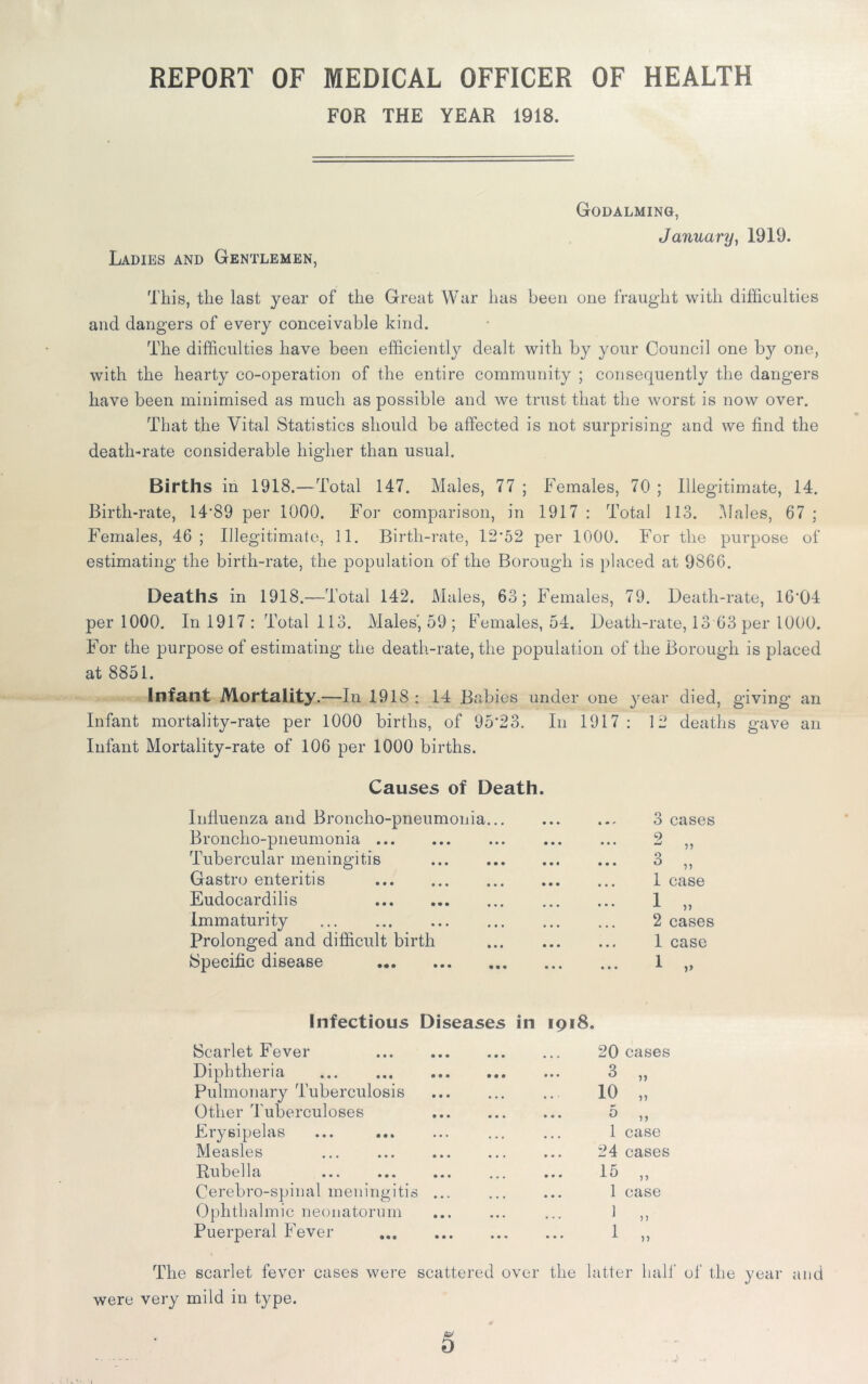 REPORT OF MEDICAL OFFICER OF HEALTH FOR THE YEAR 1918. Ladies and Gentlemen, Godalming, January, 1919. This, the last year of the Great War lias been one fraught with difficulties and dangers of every conceivable kind. The difficulties have been efficiently dealt with by your Council one by one, with the hearty co-operation of the entire community ; consequently the dangers have been minimised as much as possible and we trust that the worst is now over. That the Vital Statistics should be affected is not surprising and we find the death-rate considerable higher than usual. Births in 1918.—Total 147. Males, 77 ; Females, 70 ; Illegitimate, 14. Birth-rate, 14*89 per 1000. For comparison, in 1917 : Total 113. Males, 67; Females, 46; Illegitimate, 11. Birth-rate, 12*52 per 1000. For the purpose of estimating the birth-rate, the population of the Borough is placed at 9866. Deaths in 1918.—Total 142. Males, 63; Females, 79. Death-rate, 16*04 per 1000. In 1917 : Total 113. Males', 59 ; Females, 54. Death-rate, 13 63 per 1000. For the purpose of estimating the death-rate, the population of the Borough is placed at 8851. Infant Mortality .—In 1918 : 14 Babies under one year died, giving an Infant mortality-rate per 1000 births, of 95*23. In 1917 : 12 deaths gave an Infant Mortality-rate of 106 per 1000 births. Causes of Death. Influenza and Broncho-pneumonia... Broncho-pneumonia Tubercular meningitis Gastro enteritis Eudocardilis Immaturity Prolonged and difficult birth Specific disease 3 cases 2 „ 3 „ 1 case 1 „ 2 cases 1 1 case Infectious Diseases in 1918. Scarlet Fever Diphtheria Pulmonary Tuberculosis Other Tuberculoses Erysipelas Measles Rubella Cerebro-spinal meningitis ... Ophthalmic neonatorum Puerperal Fever 20 cases 3 „ 10 „ 3 „ 1 case 24 cases 15 „ 1 case 1 1 >» The scarlet fever cases were were very mild in type. scattered over the latter half of the year and 5