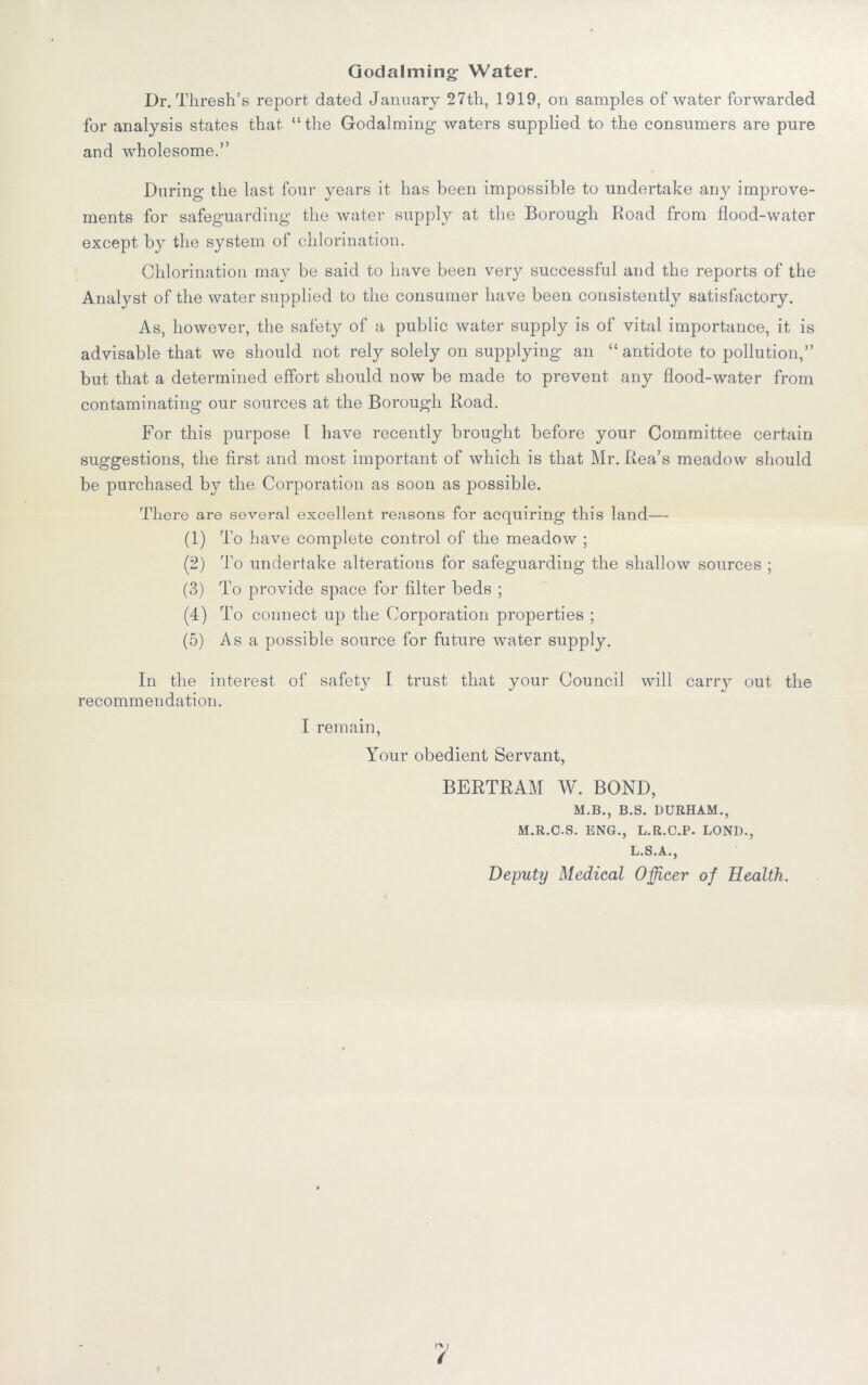 Godaiming Water. Dr. Thresh’s report dated January 27th, 1919, on samples of water forwarded for analysis states that “the Godaiming waters supplied to the consumers are pure and wholesome.” During the last four years it has been impossible to undertake any improve- ments for safeguarding the water supply at the Borough Road from flood-water except by the system of chlorination. Chlorination may be said to have been very successful and the reports of the Analyst of the water supplied to the consumer have been consistently satisfactory. As, however, the safety of a public water supply is of vital importance, it is advisable that we should not rely solely on supplying an “antidote to pollution,” but that a determined effort should now be made to prevent any flood-water from contaminating our sources at the Borough Road. For this purpose I have recently brought before your Committee certain suggestions, the first and most important of which is that Mr. Rea’s meadow should be purchased by the Corporation as soon as possible. There are several excellent reasons for acquiring this land— (1) To have complete control of the meadow ; (2) To undertake alterations for safeguarding the shallow sources ; (3) To provide space for filter beds ; (4) To connect up the Corporation properties ; (5) Asa possible source for future water supply. In the interest of safety I trust that your Council will carry out the recommendation. I remain, Your obedient Servant, BERTRAM W. BOND, M.B., B.S. DURHAM., M.R.C.S. ENG., L.R.C.P. LOND., L.S.A., Deputy Medical Officer of Health.