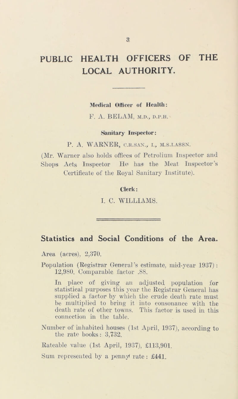 PUBLIC HEALTH OFFICERS OF THE LOCAL AUTHORITY. Medical Officer of Health: h\ A. B E LAM, m.d., d.p.h. Sianitary Inspector: P. A. WARNER, c.R.SAX., i., m.s.i.assn. (Mr. Warner also holds offices oi‘ Petrolium Inspector and Shops Acts Inspector Ho has the Meat Inspector's Certificate of the Royal Sanitary Institute). Clerk: I. C. WILLIAMS. Statistics and Social Conditions of the Area. Area (acres), 2,370. Population (Registrar General’s estimate, mid-year 1937) : 12,980. Comparable factor .88. In place of giving- an adjusted population for statistical purposes this year the Registrar General has supplied a factor by which the crude death rate must be multiplied to bring it into consonance with the death rate of other towns. This factor is used in this connection in the table. Number of inhabited houses (1st April, 1937), according to the rate books: 3,732. Rateable value (1st April, 1937), £113,901. Sum represented ])y a peniu'< rate : £441.